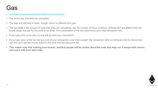 17
Gas
▪ https://ethereum.stackexchange.com/questions/3/what-is-meant-by-the-term-gas
▪ Gas is the way that fees are calculated
▪ The fees are still paid in ether, though, which is different from gas
▪ The gas cost is the amount of work that goes into something, like the number of hours of labour, whereas the gas price is like the
hourly wage you pay for the work to be done. The combination of the two determines your total transaction fee.
▪ If your gas price is too low, no one will process your transaction
▪ If your gas price is fine but the gas cost of your transaction runs "over budget" the transaction fails but still goes into the blockchain,
and you don't get the money back for the work that the labourers did.
▪ This makes sure that nothing runs forever, and that people will be careful about the code that they run. It keeps both miners
and users safe from bad code!
 