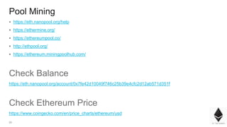 29
Pool Mining
▪ https://eth.nanopool.org/help
▪ https://ethermine.org/
▪ https://ethereumpool.co/
▪ http://ethpool.org/
▪ https://ethereum.miningpoolhub.com/
Check Balance
https://eth.nanopool.org/account/0x7fe42d10049f746c25b39e4cfc2d12ab571d351f
Check Ethereum Price
https://www.coingecko.com/en/price_charts/ethereum/usd
 