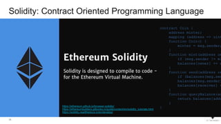 34
Solidity: Contract Oriented Programming Language
https://ethereum.github.io/browser-solidity/
https://ethereumbuilders.gitbooks.io/guide/content/en/solidity_tutorials.html
https://solidity.readthedocs.io/en/develop/
contract Coin {
address minter;
mapping (address => uint
function Coin() {
minter = msg.sender;
}
function mint(address ow
if (msg.sender != mi
balances[owner] += a
}
function send(address re
if (balances[msg.sen
balances[msg.sender]
balances[receiver] +
}
function queryBalance(ad
return balances[addr
}
}
 