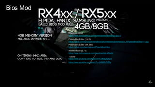 37
▪ Download GPUZ
https://www.techpowerup.com/download/techpowerup-gpu-z/
▪ Polaris Bios Editor (1.4.1)
https://github.com/tpruvot/PolarisBiosEditor/releases/download/1.4.1/PolarisBiosEditor141.zip
▪ Polaris Bios Editor (RX 580)
https://github.com/jaschaknack/PolarisBiosEditor
▪ ATI Win Flash (2.74)
https://www.techpowerup.com/download/ati-atiflash/
▪ Tutorial
https://www.youtube.com/watch?v=FT9K8DqaeDs
▪ https://www.youtube.com/watch?v=JKM60VVIfRg
Bios Mod
 