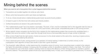 4
Mining behind the scenes
When you want to set a transaction this is what happens behind the scenes:
▪ Transactions are bundled together into what we call a block;
▪ Miners verify that transactions within each block are legitimate;
▪ To do so, miners should solve a mathematical puzzle known as proof-of-work problem;
▪ A reward is given to the first miner who solves each blocks problem;
▪ Verified transactions are stored in the public blockchain
▪ This “mathematical puzzle” has a key feature: asymmetry. The work, in fact, must be moderately hard on the requester side but easy to
check for the network. This idea is also known as a CPU cost function, client puzzle, computational puzzle or CPU pricing function.
▪ All the network miners compete to be the first to find a solution for the mathematical problem that concerns the candidate block, a
problem that cannot be solved in other ways than through brute force so that essentially requires a huge number of attempts.
▪ When a miner finally finds the right solution, he/she announces it to the whole network at the same time, receiving a cryptocurrency
prize (the reward) provided by the protocol.
▪ From a technical point of view, mining process is an operation of inverse hashing: it determines a number (nonce), so the
cryptographic hash algorithm of block data results in less than a given threshold.
▪ This threshold, called difficulty, is what determines the competitive nature of mining: more computing power is added to the network,
the higher this parameter increases, increasing also the average number of calculations needed to create a new block. This method
also increases the cost of the block creation, pushing miners to improve the efficiency of their mining systems to maintain a positive
economic balance. This parameter update should occur approximately every 14 days, and a new block is generated every 10 minutes.
 