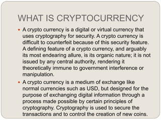 WHAT IS CRYPTOCURRENCY
 A crypto currency is a digital or virtual currency that
uses cryptography for security. A crypto currency is
difficult to counterfeit because of this security feature.
A defining feature of a crypto currency, and arguably
its most endearing allure, is its organic nature; it is not
issued by any central authority, rendering it
theoretically immune to government interference or
manipulation.
 A crypto currency is a medium of exchange like
normal currencies such as USD, but designed for the
purpose of exchanging digital information through a
process made possible by certain principles of
cryptography. Cryptography is used to secure the
transactions and to control the creation of new coins.
 