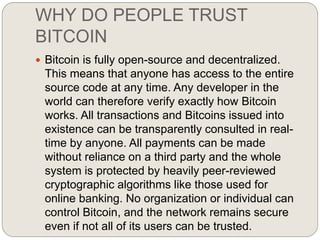 WHY DO PEOPLE TRUST
BITCOIN
 Bitcoin is fully open-source and decentralized.
This means that anyone has access to the entire
source code at any time. Any developer in the
world can therefore verify exactly how Bitcoin
works. All transactions and Bitcoins issued into
existence can be transparently consulted in real-
time by anyone. All payments can be made
without reliance on a third party and the whole
system is protected by heavily peer-reviewed
cryptographic algorithms like those used for
online banking. No organization or individual can
control Bitcoin, and the network remains secure
even if not all of its users can be trusted.
 