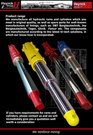 We reinforce mining
If you have requirements for rams and
cylinders, please contact us and we will
immediately give you a quotation well
worth a consideration
.
Product range
We manufacture all hydraulic rams and cylinders which you
need in original quality, as well as spare parts for well-known
manufacturers of linings, such as: DBT Bergbautechnik, Joy
Bergbautechnik, Tagor, Glinik Famur etc. The components
are manufactured according to the latest hi-tech solutions, in
which our know-how is incorporated.
 