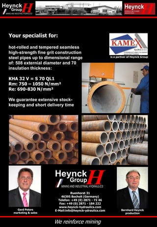We reinforce mining
Your specialist for:
hot-rolled and tempered seamless
high-strength fine grit construction
steel pipes up to dimensional range
of: 508 externial diameter and 70
insulation thickness:
KHA 32 V = S 70 QL1
Rm: 750 – 1050 N/mm²
Re: 690-830 N/mm²
We guarantee extensive stock-
keeping and short delivery time
B. Heynck GmbH
Ruenhorst 31
46395 Bocholt (Germany)
Telefon: +49 (0) 2871 - 72 46
Fax: +49 (0) 2871 - 184 222
www.heynck-hydraulics.com
E-Mail:info@heynck-ydraulics.comGerd Peters
marketing & sales
Bernhard Heynck
production
is a partner of Heynck Group
 