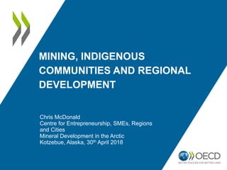 MINING, INDIGENOUS
COMMUNITIES AND REGIONAL
DEVELOPMENT
Chris McDonald
Centre for Entrepreneurship, SMEs, Regions
and Cities
Mineral Development in the Arctic
Kotzebue, Alaska, 30th April 2018
 