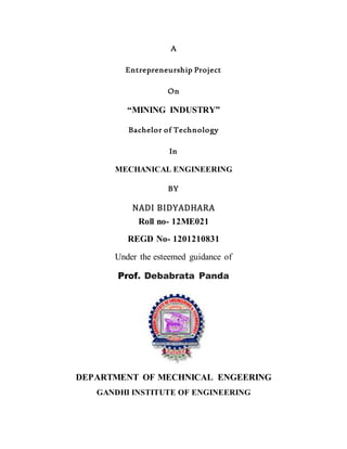 A
Entrepreneurship Project
On
“MINING INDUSTRY”
Bachelor of Technology
In
MECHANICAL ENGINEERING
BY
NADI BIDYADHARA
Roll no- 12ME021
REGD No- 1201210831
Under the esteemed guidance of
Prof. Debabrata Panda
DEPARTMENT OF MECHNICAL ENGEERING
GANDHI INSTITUTE OF ENGINEERING
 