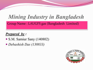 Mining Industry in Bangladesh
Group Name : LAUGFS gas (Bangladesh Limited)
Prepared by :
 S.M. Samiur Sany (140802)
 Debashish Das (130833)
 