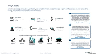 Page: 10 | Mining in the Energy Transition Private and Confidential
Calash is a strategy consultancy staffed by seasoned technical and commercial experts with deep experience across the
energy, natural resources and industrials markets
Why Calash?
“Calash faced the cross-challenge of delivering a
multi-sector review and on delivery faced multiple
stakeholders all with individual expectations. The
report was on-point and expertly structured; it
contained the depth of detail yet read in a clear and
concise manner.“
CEO, UK Corporate
“
“Our team worked with Calash to develop a
proprietary market model that not only helped
support our initial investment decision but also
inform our business strategy going forward. The
unique background of the Calash team helped bring
a differentiated perspective to our engagement with
the hands-on operational experience of the team
allowing us to explore specific market and business
drivers not typically addressed in more high-level
market studies“
Director, US Based PE Fund
“
“Calash are highly knowledgeable about the sector,
with a hands-on approach speaking volumes of their
time in the industry. They are pragmatic and
commercial in their review and approach. Their
outputs and reports are concise and tailored to the
end-user. They provided a dynamic exchange of
thoughts and were very responsive“
VP, UK Based PE Fund
“
Oil and Gas
Energy, natural resources and industrials markets
Power Renewables
Refinery and
Petrochemicals
Midstream
17+Years
Supporting Clients’ decision
making
$35+ Billion
EV Value
750+
Transactions and Strategic
Support Projects
Technical
Competence from hands on
industry experience
2,000+
Experts in the integrated
Candour Network
Data Driven
Analysis and insight
multi-data approach
Mining
 