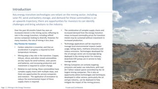 Page: 2 | Mining in the Energy Transition Private and Confidential
Key energy transition technologies are reliant on the mining sector, including
solar PV, wind and battery storage, and demand for these commodities is on
an upwards trajectory; there are opportunities for investors to can identify
challenges and bring solutions to the industry
Introduction
Over the past 18 months Calash has seen an
increased interest in the mining sector, reflecting its
role in the energy transition, including oilfield
service companies looking to diversify. However, for
many investors, the role of mining is less clear.
Key Themes for Investors
• Carbon reduction is essential, and that an
acceleration in progress is required to limit
temperature increases.
• Mining plays a key role in the transition. Copper,
lithium, silicon and other mined commodities
are key inputs for wind turbines, solar panels
and batteries, and increasing production and
investment is required to sustain change.
• Relative to coal mining, these commodities have
complex supply chains with multiple steps, and
there are opportunties for service companies
and investors. The application of innovation to
reduce the environmental impact of these
supply chains is required.
• The combination of complex supply chains and
increased demand from the energy transition
mean increased commodity prices for transition
metals may be sustained without investment in
increased production.
• Technology applications will be required to
manage local environmental impacts (water
usage, tailings dams, methane emissions) and
reduce emissions. Technologies developed for
the oil and gas sector are increasingly being
deployed in the mining sector. For instance,
downhole ESP pumps are in service to help
manage water.
• Mining Companies are actively targeting
emissions and water use reductions, with over
$4.7 billion related spend committed by the 10
largest mining companies. This is also an
opportunity where technologies and techniques
developed in other sectors, particularly the oil
and gas industry, can be deployed to help
mitigate the impact of the mining process.
 