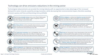 Page: 9 | Mining in the Energy Transition Private and Confidential
Technological advancements can provide the mining industry with an opportunity to take advantage of the increased
demand for some minerals caused by energy transition, while decreasing their environmental impact, therefore avoiding
emission quotas and fines and becoming more profitable
Technology can drive emissions reductions in the mining sector
Implementing renewable energy sources, even off grid. Battery packs
are forecasted to be 50% cheaper in 2030 in comparison to 2017,
therefore making it economically viable
Electrifying vehicles in mines can greatly reduce emissions. Currently
there are only 0.5% of the vehicles that are electric but switching to
them could decrease total ownership cost by 20%
Using spatial data visualisation such as 3D Modelling, VR and
Augmented Reality could create more efficient reimagining, training,
decarbonisation with offsite planning and decrease equipment cost
Through geographic information systems, geospatial data is acquired
which helps solve issues at hardly accessible locations as well as
understand better the effects of mining on the environment, therefore
decreasing ecological damage
Artificial Intelligence, combined with Machine Learning help better
operational efficiency, safety and workflow by using autonomous
vehicles and drillers that can be remotely controlled, decreasing risk
With automated drones helicopters can be substituted, cutting out the
emissions and lowering the costs of aerial tasks such as asset
management, time-lapse photography, surveillance, site mapping and
more
Digital twins for mining show a virtual representation of the mine and
assets. Combined with AI these systems can help track the state of
different assets and enable proactive maintenance, increasing efficiency
Coal mining is associated with a lot of methane emissions (7% of US
methane emissions), which are more destructive to the ozone layer than
CO2. Methane capture technologies help this industry become more
environmentally friendly and reduce future emissions fines
Water management is an integral part of mining operations. Electric
submersible pumps (ESP) traditionally used in the O&G industry are
increasingly being deployed by miners as effective water management
tools.
Tailings management is the process of planning and managing the long-
term disposal of the by-products that remain after the extraction and
recovery of the mineral. Tailings can often be very harmful to the
environment, so it is important to develop them to a very high standard
 