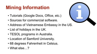 Mining Information 
• Tutorials (Google Docs, Office, etc.) 
• Sources for commercial software. 
• Address of Vietnamese Embassy in the US. 
• List of holidays in the UK. 
• TESOL programs in Australia. 
• Location of Samford University. 
• 68 degrees Fahrenheit in Celsius. 
• What else…? 
 
