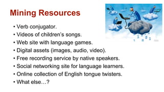 Mining Resources 
• Verb conjugator. 
• Videos of children’s songs. 
• Web site with language games. 
• Digital assets (images, audio, video). 
• Free recording service by native speakers. 
• Social networking site for language learners. 
• Online collection of English tongue twisters. 
• What else…? 
 