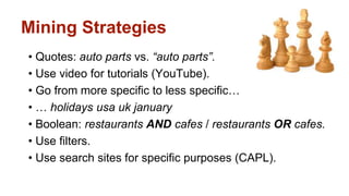 Mining Strategies 
• Quotes: auto parts vs. “auto parts”. 
• Use video for tutorials (YouTube). 
• Go from more specific to less specific… 
• … holidays usa uk january 
• Boolean: restaurants AND cafes / restaurants OR cafes. 
• Use filters. 
• Use search sites for specific purposes (CAPL). 
 