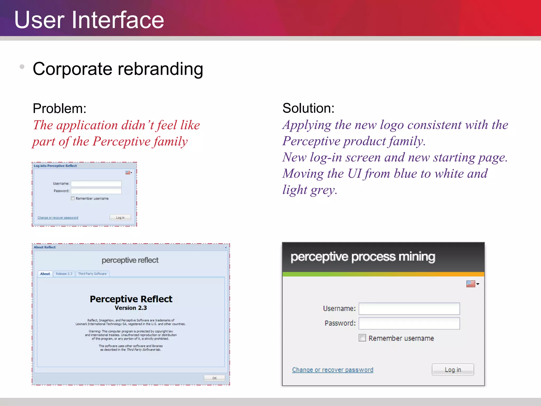 User Interface 
 Corporate rebranding 
Problem: 
The application didn’t feel like 
part of the Perceptive family 
Solution: 
Applying the new logo consistent with the 
Perceptive product family. 
New log-in screen and new starting page. 
Moving the UI from blue to white and 
light grey. 
 