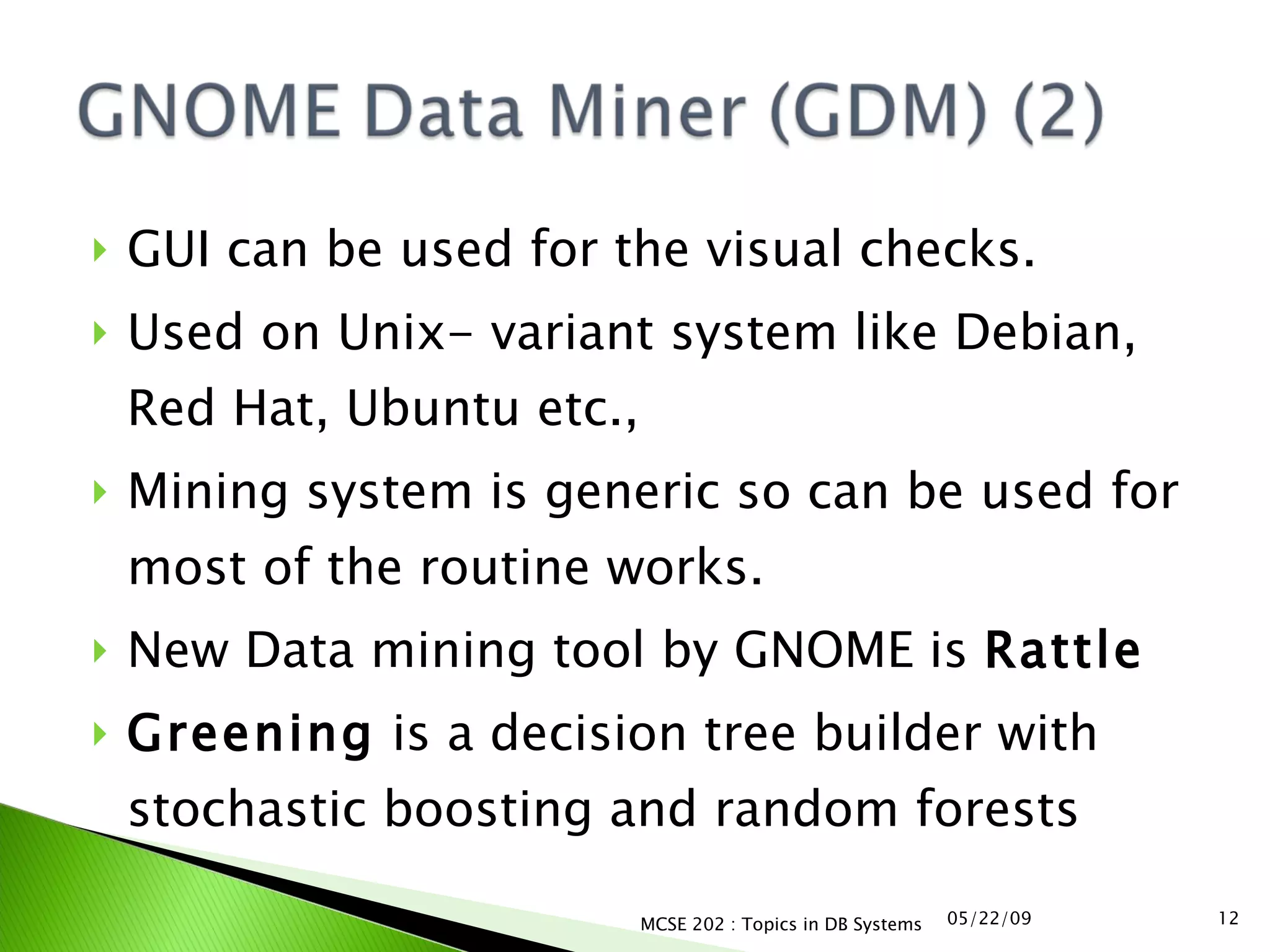 GUI can be used for the visual checks. Used on Unix- variant system like Debian, Red Hat, Ubuntu etc.,  Mining system is generic so can be used for most of the routine works. New Data mining tool by GNOME is  Rattle Greening  is a decision tree builder with stochastic boosting and random forests  06/10/09 MCSE 202 : Topics in DB Systems 