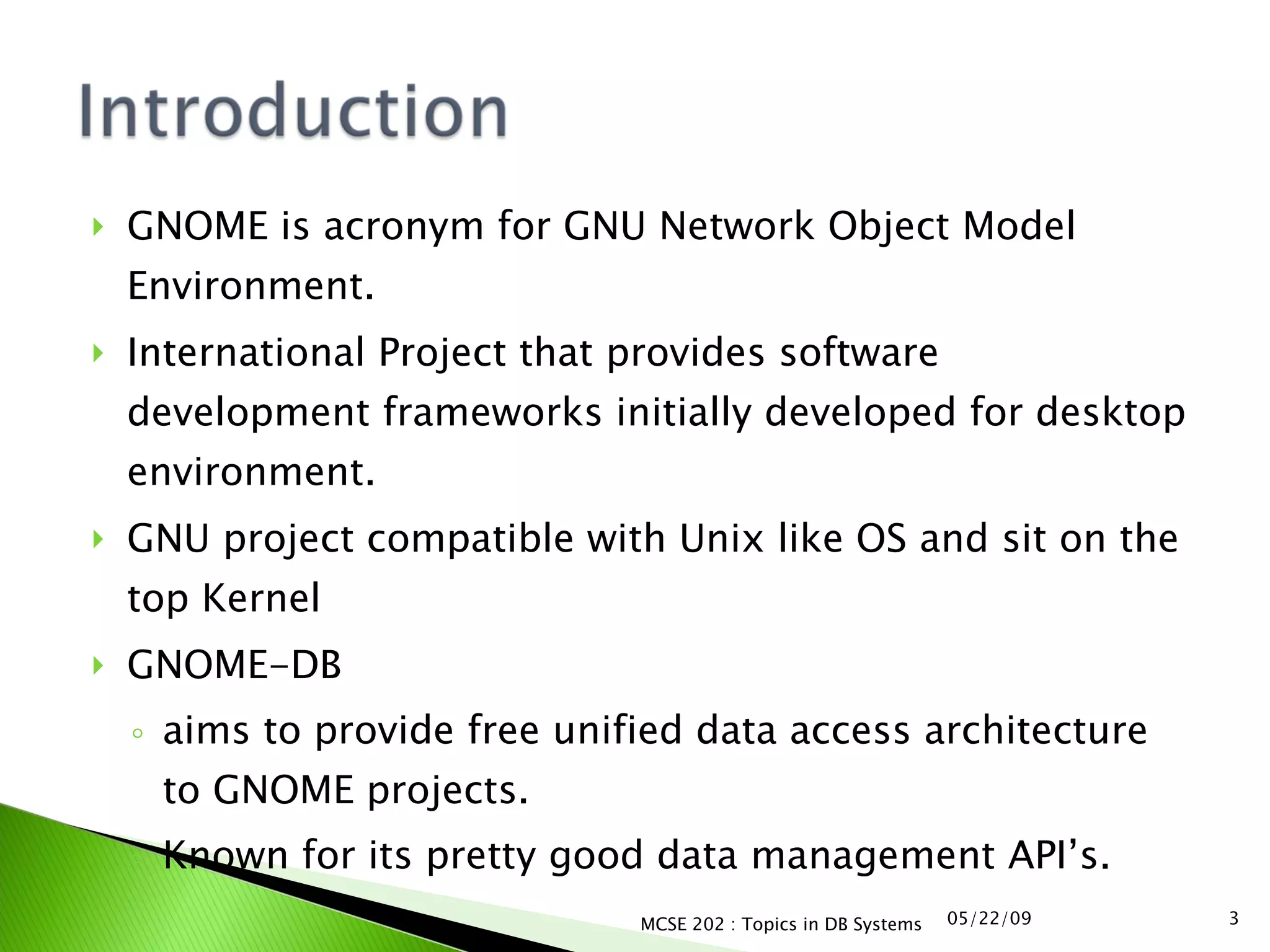 GNOME is acronym for GNU Network Object Model Environment. International Project that provides software development frameworks initially developed for desktop environment. GNU project compatible with Unix like OS and sit on the top Kernel GNOME-DB  aims to provide free unified data access architecture to GNOME projects. Known for its pretty good data management API’s. 06/10/09 MCSE 202 : Topics in DB Systems 