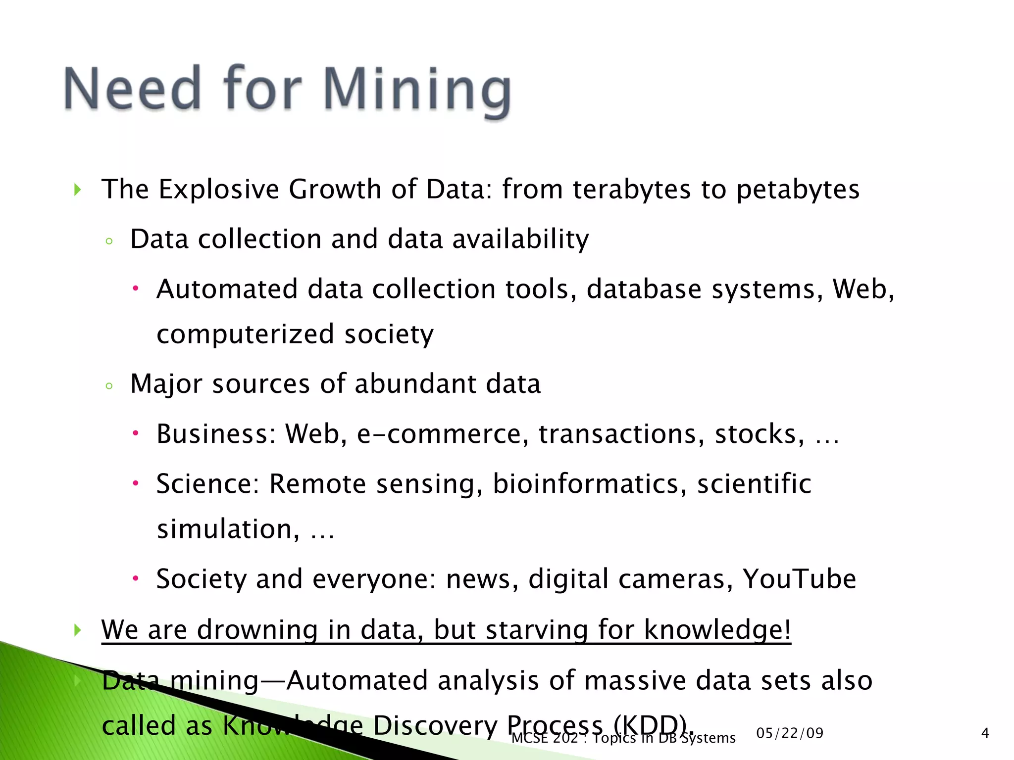 The Explosive Growth of Data: from terabytes to petabytes Data collection and data availability Automated data collection tools, database systems, Web, computerized society Major sources of abundant data Business: Web, e-commerce, transactions, stocks, …  Science: Remote sensing, bioinformatics, scientific simulation, …  Society and everyone: news, digital cameras, YouTube  We are drowning in data, but starving for knowledge!   Data mining — Automated analysis of massive data sets also called as Knowledge Discovery Process (KDD). 06/10/09 MCSE 202 : Topics in DB Systems 