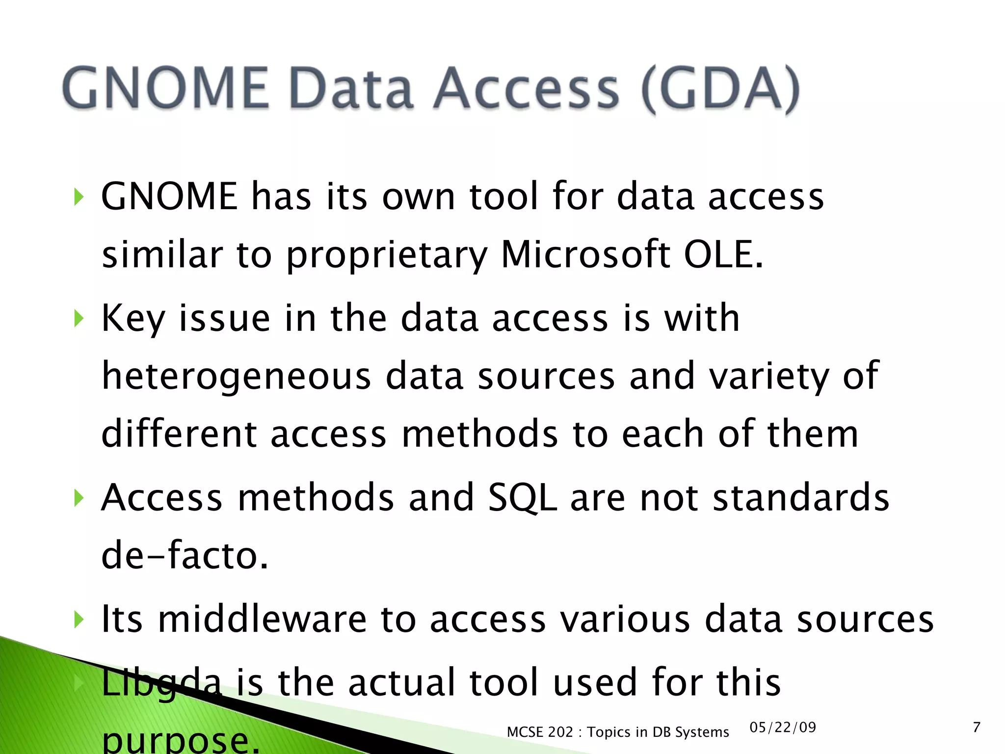GNOME has its own tool for data access similar to proprietary Microsoft OLE. Key issue in the data access is with heterogeneous data sources and variety of different access methods to each of them Access methods and SQL are not standards de-facto. Its middleware to access various data sources Libgda is the actual tool used for this purpose. 06/10/09 MCSE 202 : Topics in DB Systems 