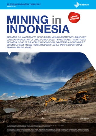 an edelman Indonesia Think Piece
January 4th 2013




Mining in
                                                                                                                                                                t
                                                                                                                                                         A shor t
                                                                                                                                                               in
                                                                                                                                                        viewpo




Indonesia
Indonesia is a major player in the global mining industry with significant
levels of production of coal, copper, gold, tin and nickel1 . As of today,
Indonesia is one of the world’s leading coal exporters and the world’s
second largest tin and nickel producer2 , while bauxite exports have
spiked in recent years.




                                                                                                                                                                                 Photo: Berau Coal




For further information please contact STEPHEN LOCK or IGNATIUS (‘IPUNG’) PURNOMO on tel: +62 21 721 59000
or email Stephen.lock@indopacedelman.com or Ignatius.purnomo@indopacedelman.com

©2013 Published by PT IndoPacific Edelman Indonesia. All rights reserved. Mailing address: Recapital Building, 3rd floor; Jalan Adityawarman kav.55; Kebayoran Baru, Jakarta 12160; Republic of
Indonesia. Edelman in Indonesia and elsewhere represents clients in the sector(s) discussed in Indonesia and around the world however nothing in this document can be assumed to represent the
views of any client unless expressly so stated. While every effort has been made to ensure accuracy no responsibility accepted for any errors or omissions contained in this document or for any losses
arising from acting on the views herein disclosed.
 