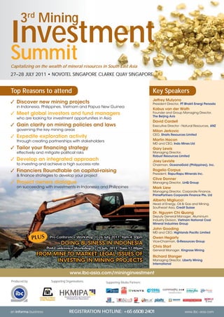 3rd Mining
Investment
Summit
Capitalizing on the wealth of mineral resources in South East Asia
27–28 JULY 2011 • NOVOTEL SINGAPORE CLARKE QUAY SINGAPORE


Top Reasons to attend                                                              Key Speakers
                                                                                   Jeffrey Mulyono
✓ Discover new mining projects                                                     President Director, PT Bhakti Energi Persada
   in Indonesia, Philippines, Vietnam and Papua New Guinea
                                                                                   Kobus van der Wath
✓ Meet global investors and fund managers                                          Founder and Group Managing Director,
                                                                                   The Beijing Axis
   who are looking for investment opportunities in Asia
                                                                                   David Cardell
✓ Gain clarity on mining policies and laws                                         Executive Director - Natural Resources, ANZ
   governing the key mining areas                                                  Milan Jerkovic
                                                                                   CEO, Straits Resources Limited
✓ Expedite exploration activity
   through creating partnerships with stakeholders                                 Martin Hacon
                                                                                   MD and CEO, Indo Mines Ltd
✓ Tailor your ﬁnancing strategy                                                    Gary Lewis
   effectively and mitigate political risks                                        Managing Director,
                                                                                   Robust Resources Limited
✓ Develop an integrated approach                                                   Joey Leviste
   to investing and achieve a high success rate                                    Chairman, OceanaGold (Philippines), Inc.

✓ Financiers Roundtable on capital-raising                                         Rogelio Corpus
                                                                                   President, Rapu-Rapu Minerals Inc.
   & ﬁnance strategies to develop your project
                                                                                   Clive Donner
✓ Project owners dialogue                                                          Managing Director, LinQ Group
   on succeeding with investments in Indonesia and Philippines                     Mark Liew
                                                                                   Managing Director, Corporate Finance,
                                                                                   PrimePartners Corporate Finance Pte. Ltd
                                                                                   Alberto Migliucci
                                                                                   Head of Energy, Oil & Gas and Mining,
                                                                                   Southeast Asia, Credit Suisse
                                                                                   Dr. Nguyen Chi Quang
                                                                                   Deputy General Manager, Aluminium
                                                                                   Industry Division, Vietnam National Coal
                                                                                   Mineral Industries Group
                                                                                   John Gooding
                                                                                   MD and CEO, Highlands Paciﬁc Limited
                       Pre-Conference Workshop I 26 July 2011, 9am-4.30pm          Owen Hegarty
                                                                                   Vice-Chairman, G-Resources Group
                               DOING BUSINESS IN INDONESIA
                      Post-Conference Workshop I 29 July 2011, 9am-12.00pm         Chris Start
                                                                                   General Manager, Kingrose Mining
               FROM MINE TO MARKET: LEGAL ISSUES OF                                Richard Stanger
                     INVESTING IN MINING PROJECTS                                  Managing Director, Liberty Mining
                                                                                   International


                                      www.ibc-asia.com/mininginvestment
Produced by:            Supporting Organisations:     Supporting Media Partners:




                                                                                                                              ®




an informa business                  REGISTRATION HOTLINE:                                               www.ibc-asia.com
 