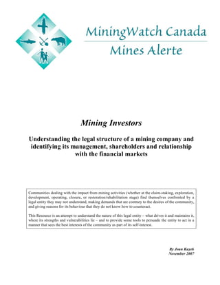 Mining Investors
Understanding the legal structure of a mining company and
identifying its management, shareholders and relationship
                 with the financial markets




Communities dealing with the impact from mining activities (whether at the claim-staking, exploration,
development, operating, closure, or restoration/rehabilitation stage) find themselves confronted by a
legal entity they may not understand, making demands that are contrary to the desires of the community,
and giving reasons for its behaviour that they do not know how to counteract.

This Resource is an attempt to understand the nature of this legal entity – what drives it and maintains it,
where its strengths and vulnerabilities lie – and to provide some tools to persuade the entity to act in a
manner that sees the best interests of the community as part of its self-interest.




                                                                                           By Joan Kuyek
                                                                                           November 2007
 