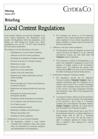 Mining
January 2018
Briefing
Local Content Regulations
In this month's briefing, we provide the highlights of the
Local Content Regulations (the Regulations) issued
recently. The Regulations follow the amendments of the
Mining Act, 2010 through the Written Laws (Misc.
Amendments) Act, Act No. 7 of 2017 which introduced
the local content requirements.
This briefing covers the following key provisions:
 Establishment of a Local Content Committee;
 Adherence to the local content regulations;
 Ownership by an indigenous Tanzanian company;
 Provision of services by a Foreign Company;
 Submission of a plan;
 Setting up of a project office;
 Approval of a local content plan;
 Content of the local content plan;
 Minimum local content requirements and local
content reporting;
 Bidding;
 Review and approval of contracts and submission
of quarterly forecasts;
 Employment and training sub-plan and succession
plan;
 Programme for research and research
development sub-plan;
 Technology transfer programmes and reporting;
 Use of insurance, legal and financial services;
 Use of bank accounts;
 Common Qualification System;
 Monitoring, compliance and enforcement;
 Offences and penalties; and
 Compliance with the regulations.
1. Establishment of a Local Content Committee
 The Regulations establish a Local Content
Committee (the Committee) which shall, among
others, be responsible for overseeing compliance
and implementation of the Regulations.
 The Committee has powers to set the minimum
standards of local content requirements, monitor and
audit compliance of local content requirements and
prepare guidelines to include targets and formats for
the local content plans.
2. Adherence to the local content regulations
 The Regulations impose the obligation to ensure local
content provisions are adhered to by the contractor,
subcontractor, licensee, any other allied entity (the
Contractor) and the Corporation.
 The Corporation is defined in the Regulations as an
entity to be established or designated as such for the
purposes of holding control of the Government's
mineral assets. We understand this includes Free
Carried Interest (FCI) to be given to the Government
by holders of mining and special mining licences.
3. Ownership by indigenous Tanzanian company
 The Regulations provide that an indigenous
Tanzanian company (Tanzanian Company) means a
company incorporated under the Companies Act of
Tanzania where at least 51% is owned by Tanzanian
citizens, where Tanzanian citizens hold at least 80%
of the executive and senior management positions
and Tanzanians occupy 100% of non-managerial and
other positions.
 A Tanzanian Company shall be given first preference
when mining licences are granted. Our understanding
of this provision is that if there is a Tanzanian
Company and a non-indigenous Tanzanian company
(Foreign Company) competing, the mining licence
shall be granted to the Tanzanian Company.
 The Regulations further provide that at least 5% of
the participating interest in a company applying for a
mining licence shall be held by a Tanzanian
Company. We are of the view that this seems to
apply to companies applying for mining licences
only, as opposed to those applying for a special
mining licences.
 