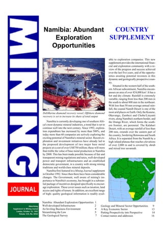 COUNTRY
Namibia: Abundant
SUPPLEMENT
Exploration
Opportunities

DebMarine diamond recovery vessel. Offshore diamond
recovery is set to increase its share of total output
Namibia is currently developing one of southern Africa's most dynamic mineral industries, a trend that is set to
continue well into the next century. Since 1992, exploration expenditure has increased by more than 500%, and
today more than 60 companies are actively exploring the
exciting potential of Namibia's mineral sector. Recent exploration and investment initiatives have already led to
the proposed development of two major base metal
projects at a cost of over US$750 million; these will more
than treble the value of base metal production in Namibia
by 2000. This has been made possible because of fair and
transparent mining regulations and taxes, well-developed
power and transport infrastructures and an established
democratic government, in a country with strong mining
traditions and world-class mineral deposits.
Namibia first featured in a Mining Journal supplement
in October 1992. Since then there have been considerable
changes. The Government, well aware of mining's importance to Namibia's economy, has brought in a substantial package of incentives designed specifically to encourage exploration. These cover issues such as taxation, land
access and rights of tenure. In addition, an excellent range
of high- quality geological information is readily availNamibia: Abundant Exploration Opportunities
Well-developed Infrastructure
An Inviting Business Environment
Streamlining the Law
The Geological Survey

1
2
4
5
7

able to exploration companies. This new
supplement provides the international financial and exploration community with a review of the progress and success achieved
over the last five years, and of the opportunities awaiting potential investors in this
dynamic and geologically prospective country.
Situated in the western half of the southern African subcontinent, Namibia encompasses an area of over 824,000 km². It has a
hot and dry climate. Rainfall is extremely
variable, ranging from less than 200 mm in
the south to about 800 mm in the northeast.
With less than 50 mm average annual rainfall, the coastal Namib Desert is one of the
most arid places on Earth. Only the Kunene,
Okavango, Zambezi and Chobe/Linyanti
rivers, along Namibia's northern border, and
the Orange River, which forms the southern frontier, are perennial. The Kalahari
Desert, with an average rainfall of less than
200 mm, extends over the eastern part of
the country, bordering Botswana and South
Africa. It is separated from the Namib by a
high inland plateau that reaches elevations
of over 2,000 m and is covered by shrub
and mixed tree savannah.

Geology and Mineral Sector Opportunities
A Key Economic Sector
Putting Prospectivity into Perspective
Contact names and addresses

9
13
14
16

 