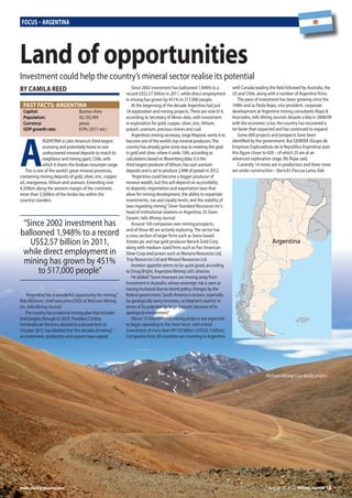 August 10, 2012 Mining Journal 13www.mining-journal.com
Focus – ArgentinA
A
RGENTINA is Latin America’s third-largest
economy and potentially home to vast
undiscovered mineral deposits to match its
neighbour and mining giant, Chile, with
which it shares the Andean mountain range.
This is one of the world’s great mineral provinces,
containing mining deposits of gold, silver, zinc, copper,
oil, manganese, lithium and uranium. Extending over
4,500km along the western margin of the continent,
more than 3,500km of the Andes lies within the
country’s borders.
“Argentina has a wonderful opportunity for mining,”
Rob McEwen, chief executive (CEO) of McEwen Mining
Inc, tells Mining Journal.
The country has a national mining plan that includes
bold targets through to 2029. President Cristina
Fernández de Kirchner, elected to a second term in
October 2011, has labelled this“the decade of mining”
as investment, production and exports have soared.
Since 2002 investment has ballooned 1,948% to a
record US$2.57 billion in 2011, while direct employment
in mining has grown by 451% to 517,000 people.
At the beginning of the decade Argentina had just
18 exploration and mining projects.There are now 614,
according to Secretary of Mines data, with investment
in exploration for gold, copper, silver, zinc, lithium,
potash, uranium, precious stones and coal.
Argentina’s mining secretary, Jorge Mayoral, wants it to
become one of the world’s top mineral producers.The
country has already gone some way to meeting this goal
in gold and silver, where it ranks 10th, according to
calculations based on Bloomberg data. It is the
third-largest producer of lithium, has vast uranium
deposits and is set to produce 2.4Mt of potash in 2012.
“Argentina could become a bigger producer of
mineral wealth, but this will depend on accessibility
to deposits; importation and exportation laws that
allow for mining development; the ability to repatriate
investments;, tax and royalty levels; and the stability of
laws regarding mining,”Silver Standard Resources Inc’s
head of institutional relations in Argentina, Dr Favio
Casarin, tells Mining Journal.
Around 160 companies own mining prospects,
and of those 80 are actively exploring.The sector has
a cross section of larger firms such as Swiss-based
Xstrata plc and top gold producer Barrick Gold Corp,
along with medium-sized firms such as Pan American
Silver Corp and juniors such as Mariana Resources Ltd,
Troy Resources Ltd and Mirasol Resources Ltd.
Investor appetite seems to be quite good, according
to Doug Bright, Argentina Mining Ltd’s director.
He added:“Some investors are moving away from
investment in Australia, whose sovereign risk is seen as
having increased due to recent policy changes by the
federal government. South America is known, especially
by geologically savvy investors, as‘elephant country’in
terms of its potential for large deposits because of its
geological environment.”
About 15 international mining projects are expected
to begin operating in the short term, with a total
investment of more than AP150 billion (US$32.7 billion).
Companies from 30 countries are investing in Argentina
with Canada leading the field followed by Australia, the
US and Chile, along with a number of Argentine firms.
The pace of investment has been growing since the
1990s and as Paola Rojas, vice president, corporate
development at Argentine mining consultants Rojas &
Asociados, tells Mining Journal, despite a blip in 2008/09
with the economic crisis, the country has recovered a
lot faster than expected and has continued to expand.
Some 600 projects and prospects have been
identified by the government. But GEMERA (Grupo de
Empresas Exploradoras de la Republica Argentina) puts
this figure closer to 420 – of which 25 are at an
advanced exploration stage, Ms Rojas said.
Currently 14 mines are in production and three more
are under construction – Barrick’s Pascua-Lama,Vale
“Since 2002 investment has
ballooned 1,948% to a record
US$2.57 billion in 2011,
while direct employment in
mining has grown by 451%
to 517,000 people”
bY cAMilA reed
Argentina
FAst FActs: ArgentinA
capital: Buenos Aires
population: 42,192,494
currency: pesos
gdp growth rate: 8.9% (2011 est.)
land of opportunities
Investment could help the country’s mineral sector realise its potential
McEwan Mining’s Los Azules project
13_17MJ1208010.indd 13 09/08/2012 17:09
 
