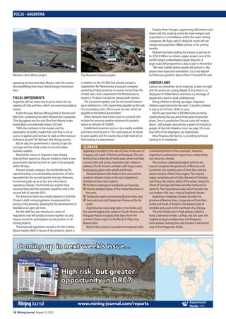 16 Mining Journal August 10, 2012
Focus – ArgentinA
operating environment than Mexico, with the country
also benefitting from more liberal foreign-investment
laws.
FiscAl iMpediMents
Argentina still has some way to go to match the tax
regimes of Chile and Peru, which are more favourable to
miners.
Earlier this year, McEwen Mining listed inToronto and
NewYork, combining two other McEwen-led companies.
“One big appeal was the cash flow from Minera Andes
would allow us to internally finance US Gold.
“With the confusion in the market and the
repatriation of profits, maybe that cash flow is not as
sure as it appears and we have to look at other avenues
to finance growth,”Mr McEwen tells Mining Journal.
But he says the government is starting to get the
message and has made strides to accommodate
business realities.
Meanwhile, miners in Argentina have sharply
reduced their exports as they are unable to meet a new
government rule forcing them to cash in the proceeds
within 30 days.
Precious metals company, Hochschild Mining Plc,
reported a drop in its attributable production of silver
equivalent for the second quarter, and says there was
an inventory pile-up at its San José mine due to
regulatory changes. Hochschild says exports have
resumed there and the inventory would be sold in the
second half of calendar 2012.
Pan American Silver was initially pleased to find that
Chubut’s draft mining legislation incorporated the
zoning of the province, allowing for the development of
Navidad as an open-pit mine.
But the draft law also introduces a series of
regulations that will greatly increase royalties on, and
impose economic participation by the province in all
mining projects.
The proposed regulations include a 5% Net Smelter
Return royalty (NSR) in favour of the province, which is
in addition to the 3% NSR that already existed; a
requirement for Petrominera, a resource company
owned by Chubut province, to receive no less than 4%
of total sales; and a requirement for Petrominera to
receive a 7% direct carried net pretax profit interest.
The increased royalties and the net carried interest
are in addition to a 10% export duty payable on the sale
of concentrates and a 35% income tax rate, which are
payable to the federal government.
Other obstacles that miners have to contend with
include the seasonal weather extremes for projects
above an altitude of 10,000ft.
Established mountain access is less readily available
and tracks must be put in.The rural roads are of mixed
to poor quality and the country has a high road toll so
that training is a requirement.
Despite these changes, opportunity still beckons and
there’s talk this could be a time for more mergers and
acquisitions or consolidation within the major mining
companies. Ms Rojas said it’s likely the sector will see
merger and acquisition (M&A) activity in the coming
months.
McEwen has been looking for a buyer or partner for
its US$2.9 billion Los Azules copper project, one of the
world’s largest undeveloped copper deposits. A
large-scale drill programme is due to start in November.
“We need stability before people will venture in. Big
players have expressed reservations. It’s a nice deposit
but there are questions about where it’s located,”he said.
lAbour lAws
Labour can sometimes be an issue too, as laws are rigid
and the unions are strong. Added to this, there is no
deep pool of skilled labour and there is a shortage of
people who want to work underground.
Rising inflation is driving up wages. Argentine
inflation expectations for the next 12 months climbed
in July to 35.7% from 34.9% in June.
Barrick says more than 5,500 direct jobs are being
created during Pascua-Lama’s three-year construction
phase. Once in production, Pascua-Lama will employ
about 1,600 people, and priority is given to hiring local
people. At Barrick’sVeladero mine (see page 18), more
than 94% of the employees are Argentinian.
Mina Pirquitas, like Barrick, is providing technical
training to its employees.
cliMAte
Argentina is located to the east of Chile, to the west of
Uruguay, and south of Bolivia and Paraguay.This vast
territory has a diversity of landscapes, where ice fields
contrast with arid zones; mountains with valleys or
plateaus; fluvial streams and lakes with large oceans,
broad grassy plains with woods and forests.
Situated between the Andes in the west and the
southern Atlantic Ocean in the east, Argentina is
divided into four main regions:
nNorthern subtropical woodlands and swamps;
nHeavily wooded slopes of the Andes Mountains in
the west;
nTemperate region surrounding Buenos Aires; and,
nSemi-arid and cold Patagonian Plateau of the far
south.
Argentina has many large lakes in the Andes and
the second-largest river system in South America (the
Paraguay-Parana-Uruguay) that drains from the
northern Chaco region to the Rio de la Plata, near
Buenos Aires.
Most of the country is considered temperate (with
a small arid portion in the southeast). However,
Argentina’s southwestern region has a cold and dry,
sub-Antarctic, climate.
The country’s subtropical region (with no dry
season) comprises the provinces of Misiones and
Corrientes, the northern area of Entre Ríos and the
eastern section of the Chaco region.The tropical
region comprises part of Salta, the west of Formosa
and Chaco, the eastern plains ofTucumán, nearly the
whole of Santiago del Estero and the northwest of
Santa Fe.The mountainous area, which includes the
sub-Andean hills, has a tropical highland climate.
Argentina’s moderate climates includes the
province of Buenos Aires, a large area of Entre Rios,
centre and south of Santa Fe, the eastern strip of
Cordoba and a part to the northeast of La Pampa.
The arid climates are in high plateau called La
Puna, Catamarca’s Andes, La Rioja and San Juan, the
neighbouring pre-andean area and Patagonia
extra-andean. Among the cold climates is the humid
strip of the Patagonian Andes.
Mariana’s Sierra Blanca project Troy Resources’ Casposo project
Coming up in next week’s issue...
High-risk, but greater
opportunity in DRC?
www.mining-journal.com/reports Media
Democratic Republic
of the Congo
High-risk, but greaterHigh-risk, but greater
opportunity in DRC?opportunity in DRC?
13_17MJ1208010.indd 16 09/08/2012 17:09
 