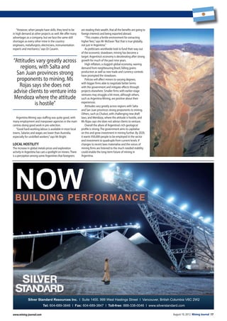 August 10, 2012 Mining Journal 17www.mining-journal.comwww.mining-journal.com
“However, when people have skills, they tend to be
in high demand at other projects as well.We offer many
advantages as a company, but we face the same skill
shortages as every other mine in the country:
engineers, metallurgists, electricians, instrumentation
experts and mechanics,”says Dr Casarin.
Argentina Mining says staffing was quite good, with
many employment and manpower agencies in the main
centres doing good work in pre-selection.
“Good hard-working labour is available in most local
towns. Salaries and wages are lower than Australia,
especially for unskilled workers,”says Mr Bright.
locAl hostilitY
The increase in global metals prices and exploration
activity in Argentina has cast a spotlight on miners.There
is a perception among some Argentines that foreigners
are stealing their wealth, that all the benefits are going to
foreign interests and being exported abroad.
“This creates a fertile environment for extracting
higher fees,”says Mr McEwan“But that is true globally,
not just in Argentina.”
As politicians worldwide look to fund their way out
of the economic slowdown, mining has become a
target. Argentina’s economy is decelerating after strong
growth for much of the past nine years.
High inflation, a sluggish global economy, waning
demand from neighbouring Brazil, falling grains
production as well as new trade and currency controls
have prompted the slowdown.
Policies will affect miners to varying degrees,
with bigger firms able to negotiate better terms
with the government and mitigate effects through
projects elsewhere. Smaller firms with earlier-stage
ventures may struggle a bit more, although others,
such as Argentina Mining, are positive about their
experiences.
Attitudes vary greatly across regions with Salta
and San Juan provinces strong proponents to mining.
Others, such as Chubut, with challenging new draft
laws, and Mendoza, where the attitude is hostile, and
Ms Rojas says she does not advise clients to venture.
Overall the allure of Argentina’s rich geological
profile is strong.The government aims to capitalise
on this and grow investment in mining further. By 2029,
it wants 950,000 people to be employed in the sector
and investment to quadruple from current levels. If
changes to recent laws materialise and the voices of
mining firms are listened to the much needed stability
could enable the long-term future of mining in
Argentina.
“Attitudes vary greatly across
regions, with Salta and
San Juan provinces strong
proponents to mining. Ms
Rojas says she does not
advise clients to venture into
Mendoza where the attitude
is hostile”
BUILDING PERFORMANCE
NOW
Silver Standard Resources Inc. l Suite 1400. 999 West Hastings Street l Vancouver, British Columbia V6C 2W2
Tel: 604-689-3846 l Fax: 604-689-3847 l Toll-free: 888-338-0046 l www.silverstandard.com
13_17MJ1208010.indd 17 09/08/2012 17:10
 