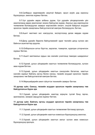 9.6.Салбарын хөдөлмөрийн аюулгүй байдал, эрүүл ахуйн дэд хорооны
бүрэлдэхүүн, ажиллах журмыг батлах.
9.7.Уул уурхайн аврах албаны дүрэм, Уул уурхайн үйлдвэрлэлийн үйл
ажиллагаанд аврах ажиллагааг зохион байгуулах журам, Аюулын үед хэрэгжүүлэх
төлөвлөгөө боловсруулах зааврыг мэргэжлийн хяналт, онцгой байдлын асуудал
эрхэлсэн төрийн захиргааны байгууллагатай хамтран боловсруулж, батлах.
9.8.Ашигт малтмал хил нэвтрүүлэх, экспортлоход дагаж мөрдөх журам
батлах.
9.9.Далд уурхайн барилга байгууламжийг зураг төслийн дагуу хүлээн авч
байнгын ашиглалтад оруулах.
9.10.Олборлосон алтыг бүртгэх, хадгалах, тээвэрлэх, худалдах үлгэрчилсэн
журмыг батлах.
9.11.Ашигт малтмалын ордын зах зээлийн үнэлгээнд тавигдах шаардлагыг
батлах.
9.12.Уурхай, уулын үйлдвэрийн хаалтын төлөвлөгөө боловсруулах, хүлээн
авах журам батлах.
9.13.Уурхай, уулын үйлдвэрийн хаалтын санхүүгийн баталгаа, хаалтын
сангийн журмыг байгаль орчны болон санхүү, төсвийн асуудал эрхэлсэн төрийн
захиргааны төв байгууллагатай хамтран батлах.
9.14.Маркшейдерийн ажил гүйцэтгэх техникийн зааврыг батлах
10 дугаар зүйл. Санхүү, төсвийн асуудал эрхэлсэн төрийн захиргааны төв
байгууллагын бүрэн эрх
10.1.Уурхай, уулын үйлдвэрийн хаалтад зориулж тусгай бонд гаргах,
арилжаалах, захиран зарцуулах журмыг батлах.
11 дүгээр зүйл. Байгаль орчны асуудал эрхэлсэн төрийн захиргааны төв
байгууллагын бүрэн эрх
11.1.Уурхай, уулын үйлдвэрийн хаалтын төлөвлөгөөг батлахад оролцох.
11.2.Уурхай, уулын үйлдвэрийн хаалтын комиссын бүрэлдэхүүнд ажиллах.
11.3.Уурхай, уулын үйлдвэрийн хаалтын ажлыг хүлээн авах комиссын
бүрэлдэхүүнд оролцох.
 