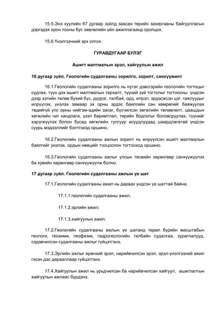 15.5.Энэ хуулийн 67 дугаар зүйлд заасан төрийн захиргааны байгууллагын
дэргэдэх орон тооны бус зөвлөлийн үйл ажиллагаанд оролцох.
15.6.Үнэлгээчний эрх олгох.
ГУРАВДУГААР БҮЛЭГ
Ашигт малтмалын эрэл, хайгуулын ажил
16 дугаар зүйл. Геологийн судалгааны зорилго, зорилт, санхүүжилт
16.1.Геологийн судалгааны зорилго нь нутаг дэвсгэрийн геологийн тогтоцыг
судлах, түүн дэх ашигт малтмалын тархалт, түүний зүй тогтолыг тогтоосны үндсэн
дээр хэтийн төлөв бүхий бүс, дүүрэг, талбай, орд, илрэл, эрдэсжсэн цэг, гажлуудыг
илрүүлэх, үнэлэх замаар эх орны эрдэс баялгийн сан хөмрөгийг баяжуулах
төдийгүй улс орны нийгэм-эдийн засаг, бүсчилсэн хөгжлийн төлөвлөлт, цаашдын
хөгжлийн чиг хандлага, үзэл баримтлал, төрийн бодлогыг боловсруулах, түүнийг
хэрэгжүүлэх болон бусад хөгжлийн тулгуур асуудлуудад шаардлагатай үндсэн
суурь мэдээллийг бэлтгэхэд оршино.
16.2.Геологийн судалгааны ажлын зорилт нь илрүүлсэн ашигт малтмалын
баялгийг үнэлэх, ордын нөөцийг тооцоолон тогтооход оршино.
16.3.Геологийн судалгааны ажлыг улсын төсвийн хөрөнгөөр санхүүжүүлэх
ба хувийн хөрөнгөөр санхүүжүүлж болно.
17 дугаар зүйл. Геологийн судалгааны ажлын үе шат
17.1.Геологийн судалгааны ажил нь дараах үндсэн үе шаттай байна.
17.1.1.геологийн судалгааны ажил;
17.1.2.эрлийн ажил;
17.1.3.хайгуулын ажил.
17.2.Геологийн судалгааны ажлын үе шатанд төрөл бүрийн масштабын
геологи, геохими, геофизик, гидрогеологийн талбайн судалгаа, зураглалууд,
сэдэвчилсэн судалгааны ажлыг гүйцэтгэнэ.
17.3.Эрлийн ажлыг ерөнхий эрэл, нарийвчилсэн эрэл, эрэл-үнэлгээний ажил
гэсэн дэс дарааллаар гүйцэтгэнэ.
17.4.Хайгуулын ажил нь урьдчилсан ба нарийвчилсан хайгуул, ашиглалтын
хайгуулын ажлаас бүрдэнэ.
 