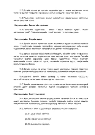 17.5.Эрлийн ажлын үе шатанд геологийн тогтоц, ашигт малтмалын төрөл
болон үр дүнтэй уялдуулан зураглалын ажлыг хамруулан гүйцэтгэж болно.
17.6.Урьдчилсан хайгуулын ажлыг хийхгүйгээр нарийвчилсан хайгуулын
ажлыг гүйцэтгэж болно.
18 дугаар зүйл. Геологийн судалгаа
18.1.Геологийн судалгааны ажлыг “Газрын хэвлийн тухай”, “Ашигт
малтмалын тухай”, “Цөмийн энергийн тухай” хуулиар тус тус зохицуулна.
19 дүгээр зүйл. Эрлийн ажил
19.1.Эрлийн ажлын зорилго нь ашигт малтмалын хуримтлал бүхий талбайг
ялгах, түүний хэтийн төлөвийг тодорхойлж, цаашид хайгуулын ажил хийх эсэхийг
тодорхойлох, эдийн засгийн ач холбогдлыг урьдчилан үнэлэхэд оршино.
19.2.Эрлийн ажлаар тухайн талбайн маршрут, геохими болон геофизикийн
ажлыг дагалдах дээжлэлт, сорьцлолтын хамт явуулах, ашигт малтмалын биетийн
тархалтыг судлах зорилгоор цөөн тооны гадаргуугийн уулын малталт,
өрөмдлөгийн ажлыг гүйцэтгэж, эрдэс, геохимийн сарнилын хүрээ, геофизикийн
гажлыг судалсан байна.
19.3.Эрлийн ажлын үр дүнд тухайн ашигт малтмалын төрлийг тодруулж,
баялгийг үнэлэх бөгөөд үндэслэлтэй тохиолдолд боломжтой нөөцийг тооцоолно.
19.4.Ерөнхий эрлийн ажлыг дангаар нь болон геологийн 1:50000-ны
масштабтай зураглалын ажилтай хавсруулан гүйцэтгэнэ.
19.5.Хувийн хөрөнгөөр санхүүжүүлэх эрлийн ажлыг Ашигт малтмалын тухай
хуулийн дагуу олгосон хайгуулын тусгай зөвшөөрлийн талбайн хэмжээнд
гүйцэтгэнэ.
20 дугаар зүйл. Хайгуулын ажил
20.1.Эрэл, үнэлгээний ажлын үр дүнд хэтийн төлөвтэй болох нь тогтоогдож
ашигт малтмалын баялгийг үнэлсэн талбайд дараагийн шатны ажлыг явуулан
нөөцийг тогтоож ашиглалтанд бэлтгэх зорилгоор хайгуулын ажлыг явуулна.
20.2.Хайгуулын ажил нь дараах дэс дараалал, үе шаттай байна:
20.2.1.урьдчилсан хайгуул;
20.2.2.нарийвчилсан хайгуул;
20.2.3.ашиглалтын хайгуул.
 
