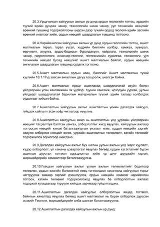 20.3.Урьдчилсан хайгуулын ажлын үр дүнд ордын геологийн тогтоц, эрдсийн
түүхий эдийн дундаж чанар, технологийн шинж чанар, уул техникийн нөхцлийг
ерөнхий түвшинд тодорхойлсоны үндсэн дээр тухайн ордод геологи-эдийн засгийн
ерөнхий үнэлгээг хийж, ордын нөөцийг шаардлагын түвшинд тогтооно.
20.4.Нарийвчилсан хайгуулын ажлын үр дүнд ордын геологийн тогтоц, ашигт
малтмалын төрөл, гарал үүсэл, хүдрийн биетийн хэлбэр, хэмжээ, хувирал,
өөрчлөлт, агуулга, эрдэс-бодисын бүрэлдэхүүн, найрлага, технологийн шинж
чанар, гидрогеологи, инженер-геологи, геотехникийн судалгаа, геоэкологи, уул
техникийн нөхцөл бусад нөхцлийг ашигт малтмалын баялаг, ордын нөөцийн
ангилалын шаардлагын түвшинд судалж тогтооно.
20.5.Ашигт малтмалын ордын нөөц, баялгийг Ашигт малтмалын тухай
хуулийн 10.1.17-д заасан ангиллын дагуу тооцоолж, үнэлсэн байна.
20.6.Ашигт малтмалын ордыг ашиглахад шаардлагатай ахуйн болон
үйлдвэрийн усан хангамжийн эх үүсвэр, түүний хангамж, ирээдүйн уурхай, уулын
үйлдвэрт шаардлагатай барилгын материалын түүхий эдийн талаар холбогдох
судалгааг хийсэн байна.
20.7.Ашиглалтын хайгуулын ажлыг ашиглалтын үеийн дагалдах хайгуул,
гүйцээх хайгуул гэсэн хоёр чиглэлээр явуулна.
20.8.Ашиглалтын хайгуулын ажил нь ашиглалтын үед уурхайн үйлдвэрийн
нөөцийг тасралтгүй бэлтгэж хангах, олборлолтыг жигд явуулах, хайгуулын ажлаар
тогтоосон нөөцийг хянаж баталгаажуулан үнэлэлт өгөх, ордын нөөцийн зэргийг
ахиулж олборлох нөөцийг өсгөх, уурхайн ашиглалтын төлөвлөлт, хэтийн төлөвийг
тодорхойлох зорилгоор хийгдэнэ.
20.9.Дагалдах хайгуулын ажлыг бүх шатны уулын ажлын үед /хөрс хуулалт,
хүдэр олборлолт, ул хананы цэвэрлэгээ/ явуулах бөгөөд ордын хэсэглэлийг бүрэн
ашиглаж дуустал тогтмол сорьцлолтыг хийж үр дүнг шуурхайн гарган,
маркшейдерийн хэмжилтээр баталгаажуулна.
20.10.Гүйцээн хайгуулын ажлыг уулын ажлын төлөвлөлтийг бодитоор
төлөвлөх, ордын хэсгийн боломжтой нөөц тогтоогдсон хэсэглэлд хайгуулын торыг
нягтруулах замаар зэргийг дээшлүүлэх, ордын нөөцийн хэмжээг нарийвчлан
тогтоох, хэтийн төлөвийг тодорхойлоход явуулах ба олборлолтын ажлаас
тодорхой хугацаагаар түрүүлж хийгдэх зарчмаар гүйцэтгэгдэнэ.
20.11.Ашиглалтын дагалдах хайгуулыг олборлолтын явцад тогтмол,
байнгын хяналтад явуулах бөгөөд ашигт малтмалыг нь бүрэн олборлож дууссан
эсэхийг Геологи, маркшейдерийн алба шалган баталгаажуулна.
20.12.Ашиглалтын дагалдах хайгуулын ажлын үр дүнд:
 