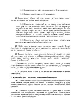 20.12.1.нөөц тооцоолсон хайгуулын ажлыг шалган баталгаажуулна;
20.12.2.ордын нөөцийн зэрэглэлийг дээшлүүлнэ.
20.13.Ашиглалтын гүйцээх хайгуулын ажлын үр дүнд ордын ашигт
малтмалын нөөцийн тоо, хэмжээг өсгөн нэмэгдүүлнэ.
20.13.1.Ашиглалтын гүйцээх хайгуул гэж нарийвчилсан хайгуулын
ажлын үед баялгаар үнэлэгдсэн ашигт малтмалын биет, үе, давхаргын
геологийн тогтоц, ашигт малтмалын төрөл, гарал үүсэл, хүдрийн биетийн
хэлбэр, хэмжээ, хувирал, өөрчлөлт, агуулга, эрдэс-бодисын бүрэлдэхүүн,
найрлага, технологийн шинж чанар, гидрогеологи, инженер-геологи,
геоэкологи, олборлох уул техникийн нөхцөл болон бусад нөхцлийг ордын
нөөцийн ангилалын шаардлагын түвшинд судалж тогтоохыг хэлнэ.
20.13.2.Ашиглалтын гүйцээх хайгуулыг тухайн ордыг олборлох үед
ашиглалтын дагалдах хайгуултай зэрэг гүйцэтгэнэ.
20.14.Хайгуулаар тогтоогдсон ашигт малтмалын ордын геологийн баттай
болон бодитой нөөцөд тулгуурлан тухайн ордыг ашиглах урьдчилсан техник эдийн
засгийн үндэслэлийг боловсруулж болно.
20.15.Ашигт малтмалын ордын геологийн боломжтой нөөцийг тогтоосон
хайгуулын ажлын арга, аргачлал нь холбогдох заавар, шаардлагыг хангаж байвал
тухайн ордыг ашиглах урьдчилсан техник эдийн засгийн үндэслэлийг
боловсруулах боломжтой.
20.16.Геологийн нөөцийн олборлоход эдийн засгийн хувьд үр ашигтай
баттай ба бодитой нөөцийг үйлдвэрлэлийн нөөц гэж үзэх бөгөөд түүнд тулгуурлан
техник эдийн засгийн үндэслэлийг боловсруулна.
20.17.Хайгуулын ажлыг тухайн тусгай зөвшөөрөл эзэмшигчийн хөрөнгөөр
санхүүжүүлнэ.
21 дүгээр зүйл. Ашигт малтмалын ордын нөөцийн хөдөлгөөн
21.1.Ашигт малтмалын ордын нөөцийн хөдөлгөөнд тухайн жилд олборлосон
ашигт малтмал, хаягдал, бохирдлын хэмжээ, ашиглалтын хайгуулын үр дүнд
үйлдвэрлэлийн өссөн, буурсан нөөцийг тооцоог Геологи, маркшейдерийн алба
гүйцэтгэнэ.
21.2.Ашиглалтын тусгай зөвшөөрөл эзэмшигч нь тухайн ордын нөөцийн
хөдөлгөөнийг хийж, шаардлагатай мэдээллийг энэ хуулийн 21.5-т заасан журмын
дагуу гаргаж төрийн захиргааны байгууллагад Ашигт малтмалын тухай хуулийн
48.1.2-т заасан хугацаанд хүргүүлнэ.
 