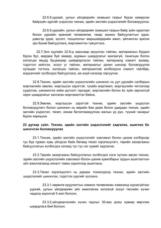 22.6.8.уурхай, уулын үйлдвэрийн эзэмшил газрыг бүрэн хамарсан
байрзүйн зургийг үндэслэн техник, эдийн засгийн үндэслэлийг боловсруулна;
22.6.9.уурхайн, уулын үйлдвэрийн эзэмшил газрын байр зүйн зураглал
болон уурхайн ерөнхий төлөвлөгөө, газар зохион байгуулалтын зураг,
дэвсгэр зураг, зүсэлт, тооцооллыг маркшейдерийн ажил, үйлчилгээ эрхлэх
эрх бүхий байгууллага, мэргэжилтэн гүйцэтгэнэ.
22.7.Энэ хуулийн 22.6-д зааснаар ирүүлсэн тайлан, материалын бүрдэл
бүрэн бус, мөрдөж буй заавар, журмын шаардлагыг хангаагүй, танилцах болон
хэлэлцэх явцад буцаахаар шийдвэрлэсэн тайлан, материалд нэмэлт засвар,
тодотгол хийлгэх, эсхүл уг тайлан, материалыг дахин шинээр боловсруулах
хугацааг тогтоох, хэлэлцэх тайлан, материалтай холбогдсон нэмэлт тайлбар,
мэдээллийг холбогдох байгууллага, аж ахуй нэгжээр гаргуулна.
22.8.Техник, эдийн засгийн үндэслэлийн шинжээч нь уул уурхайн салбарын
мэргэжлийн зөвлөх, мэргэшсэн зэрэгтэй, тухайн мэргэжил, мэргэшлийн чиглэлээр
судалгаа, шинжилгээ хийж дүгнэлт гаргадаг, мэргэжлийн болон ёс зүйн зөрчилгүй
зэрэг шаардлагыг хангасан мэргэжилтэн байна.
22.9.Зөвлөх, мэргэшсэн зэрэгтэй техник, эдийн засгийн үндэслэл
боловсруулагч болон шинжээч нь өөрийн бие дааж болон удирдан техник, эдийн
засгийн үндэслэл, төсөл, хянаж баталгаажуулсан ажлын үр дүн, түүний чанарыг
бүрэн хариуцна.
23 дугаар зүйл. Техник, эдийн засгийн үндэслэлийг хадгалах, ашиглах ба
шинэчлэн боловсруулах
23.1.Техник, эдийн засгийн үндэслэлийг хэвлэмэл болон цахим хэлбэрээр
тус бүр гурван хувь үйлдсэн байх бөгөөд төсөл хэрэгжүүлэгч, төрийн захиргааны
байгууллагын холбогдох нэгжид тус тус нэг хувийг хадгална.
23.2.Төрийн захиргааны байгууллагын холбогдох нэгж хүлээн авсан техник,
эдийн засгийн үндэслэлийн хэвлэмэл болон цахим хувилбарыг ордын ашиглалтын
үйл ажиллагаанд хяналт тавих зорилгоор ашиглана.
23.3.Төсөл хэрэгжүүлэгч нь дараах тохиолдолд техник, эдийн засгийн
үндэслэлийг шинэчлэх, тодотгох үүргийг хүлээнэ.
23.3.1.хөрөнгө оруулалтын хэмжээ төлөвлөсөн хэмжээнд хүрэхгүйгээс
уурхай, уулын үйлдвэрийн үйл ажиллагаа эхлээгүй эсхүл төслийн хүчин
чадалд хүрэлгүй 5 жил болсон;
23.3.2.үйлдвэрлэлийн хүчин чадлыг 30-аас дээш хувиар өөрчлөх
шаардлага бий болсон;
 
