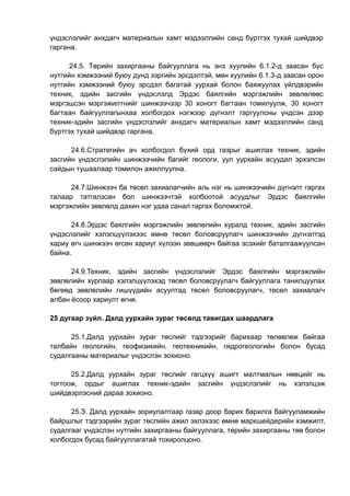 үндэслэлийг анхдагч материалын хамт мэдээллийн санд бүртгэх тухай шийдвэр
гаргана.
24.5. Төрийн захиргааны байгууллага нь энэ хуулийн 6.1.2-д заасан бүс
нутгийн хэмжээний буюу дунд зэргийн эрсдэлтэй, мөн хуулийн 6.1.3-д заасан орон
нутгийн хэмжээний буюу эрсдэл багатай уурхай болон баяжуулах үйлдвэрийн
техник, эдийн засгийн үндэслэлд Эрдэс баялгийн мэргэжлийн зөвлөлөөс
мэргэшсэн мэргэжилтнийг шинжээчээр 30 хоногт багтаан томилуулж, 30 хоногт
багтаан байгууллагынхаа холбогдох нэгжээр дүгнэлт гаргуулсны үндсэн дээр
техник-эдийн засгийн үндэслэлийг анхдагч материалын хамт мэдээллийн санд
бүртгэх тухай шийдвэр гаргана.
24.6.Стратегийн ач холбогдол бүхий орд газрыг ашиглах техник, эдийн
засгийн үндэслэлийн шинжээчийн багийг геологи, уул уурхайн асуудал эрхэлсэн
сайдын тушаалаар томилон ажиллуулна.
24.7.Шинжээч ба төсөл захиалагчийн аль нэг нь шинжээчийн дүгнэлт гаргах
талаар татгалзсан бол шинжээчтэй холбоотой асуудлыг Эрдэс баялгийн
мэргэжлийн зөвлөлд дахин нэг удаа санал гаргах боломжтой.
24.8.Эрдэс баялгийн мэргэжлийн зөвлөлийн хуралд техник, эдийн засгийн
үндэслэлийг хэлэлцүүлэхээс өмнө төсөл боловсруулагч шинжээчийн дүгнэлтэд
хариу өгч шинжээч өгсөн хариуг хүлээн зөвшөөрч байгаа эсэхийг баталгаажуулсан
байна.
24.9.Техник, эдийн засгийн үндэслэлийг Эрдэс баялгийн мэргэжлийн
зөвлөлийн хурлаар хэлэлцүүлэхэд төсөл боловсруулагч байгууллага танилцуулах
бөгөөд зөвлөлийн гишүүдийн асуултад төсөл боловсруулагч, төсөл захиалагч
албан ёсоор хариулт өгнө.
25 дугаар зүйл. Далд уурхайн зураг төсөлд тавигдах шаардлага
25.1.Далд уурхайн зураг төслийг тэдгээрийг барихаар төлөвлөж байгаа
талбайн геологийн, геофизикийн, геотехникийн, гидрогеологийн болон бусад
судалгааны материалыг үндэслэн зохионо.
25.2.Далд уурхайн зураг төслийг гагцхүү ашигт малтмалын нөөцийг нь
тогтоож, ордыг ашиглах техник-эдийн засгийн үндэслэлийг нь хэлэлцэж
шийдвэрлэсний дараа зохионо.
25.З. Далд уурхайн зориулалтаар газар доор барих барилга байгууламжийн
байршлыг тэдгээрийн зураг төслийн ажил эхлэхээс өмнө маркшейдерийн хэмжилт,
судалгааг үндэслэн нутгийн захиргааны байгууллага, төрийн захиргааны төв болон
холбогдох бусад байгууллагатай тохиролцоно.
 
