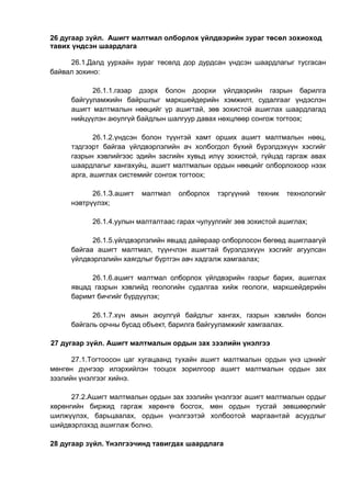 26 дугаар зүйл. Ашигт малтмал олборлох үйлдвэрийн зураг төсөл зохиоход
тавих үндсэн шаардлага
26.1.Далд уурхайн зураг төсөлд дор дурдсан үндсэн шаардлагыг тусгасан
байвал зохино:
26.1.1.газар дээрх болон доорхи үйлдвэрийн газрын барилга
байгууламжийн байршлыг маркшейдерийн хэмжилт, судалгааг үндэслэн
ашигт малтмалын нөөцийг үр ашигтай, зөв зохистой ашиглах шаардлагад
нийцүүлэн аюулгүй байдлын шалгуур давах нөхцлөөр сонгож тогтоох;
26.1.2.үндсэн болон түүнтэй хамт орших ашигт малтмалын нөөц,
тэдгээрт байгаа үйлдвэрлэлийн ач холбогдол бүхий бүрэлдэхүүн хэсгийг
газрын хэвлийгээс эдийн засгийн хувьд илүү зохистой, гүйцэд гаргаж авах
шаардлагыг хангахуйц, ашигт малтмалын ордын нөөцийг олборлохоор нээх
арга, ашиглах системийг сонгож тогтоох;
26.1.З.ашигт малтмал олборлох тэргүүний техник технологийг
нэвтрүүлэх;
26.1.4.уулын малталтаас гарах чулуулгийг зөв зохистой ашиглах;
26.1.5.үйлдвэрлэлийн явцад дайвраар олборлосон бөгөөд ашиглаагүй
байгаа ашигт малтмал, түүнчлэн ашигтай бүрэлдэхүүн хэсгийг агуулсан
үйлдвэрлэлийн хаягдлыг бүртгэн авч хадгалж хамгаалах;
26.1.6.ашигт малтмал олборлох үйлдвэрийн газрыг барих, ашиглах
явцад газрын хэвлийд геологийн судалгаа хийж геологи, маркшейдерийн
баримт бичгийг бүрдүүлэх;
26.1.7.хүн амын аюулгүй байдлыг хангах, газрын хэвлийн болон
байгаль орчны бусад объект, барилга байгууламжийг хамгаалах.
27 дугаар зүйл. Ашигт малтмалын ордын зах зээлийн үнэлгээ
27.1.Тогтоосон цаг хугацаанд тухайн ашигт малтмалын ордын үнэ цэнийг
мөнгөн дүнгээр илэрхийлэн тооцох зорилгоор ашигт малтмалын ордын зах
зээлийн үнэлгээг хийнэ.
27.2.Ашигт малтмалын ордын зах зээлийн үнэлгээг ашигт малтмалын ордыг
хөрөнгийн биржид гаргаж хөрөнгө босгох, мөн ордын тусгай зөвшөөрлийг
шилжүүлэх, барьцаалах, ордын үнэлгээтэй холбоотой маргаантай асуудлыг
шийдвэрлэхэд ашиглаж болно.
28 дугаар зүйл. Үнэлгээчинд тавигдах шаардлага
 