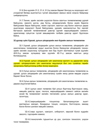 31.6.Энэ хуулийн 31.2, 31.4, 31.5-д заасан баримт бичгүүд нь хоорондоо нягт
учлдаатай бөгөөд ашиглалтын тусгай зөвшөөрөл авахын өмнө нэгдсэн байдлаар
шийдвэрлүүлнэ.
31.7.Техник, эдийн засгийн үндэслэл болон хаалтын төлөвлөгөөгөөр уурхай
байгуулах, овоолго үүсгэх, дэд бүтэц, үйлдвэрлэлийн болон ахуйн барилга
байгууламж барьж байгуулах, нөхөн сэргээлт, хаалтын үед болон хаалтын дараа
ашиглагдах зориулалт бүхий байгууламж, уурхайн хамгаалалтын бүс зэргийг
багтаасан ерөнхий төлөвлөгөөний дэвсгэр зургийг маркшейдерийн хэмжилт,
зураглалаар гүйцэтгэж тусгай зөвшөөрлийн талбайн дэвсгэр зурагт буулгасан
байна.
32 дугаар зүйл.Уурхай, уулын үйлдвэрийн жил бүрийн ажлын төлөвлөгөө
32.1.Уурхай, уулын үйлдвэрийн уулын ажлын төлөвлөгөө, үйлдвэрийн үйл
ажиллагааны төлөвлөгөөг ордыг ашиглах болон баяжуулах үйлдвэрийн техник-
эдийн засгийн үндэслэлд тулгуурлан жил бүр Ашигт малтмалын тухай хуулийн
48.6.2-д заасан хугацаанд мөн хуулийн 48.11-д заасан маягтын дагуу
боловсруулна.
32.2.Уурхай, уулын үйлдвэрийн үйл ажиллагаа эрхлэгч нь дараагийн жилд
уурхай, үйлдвэрлэлийн үйл ажиллагаа явуулахгүй бол энэ тухайгаа төрийн
захиргааны байгууллагад албан ёсоор мэдэгдэнэ.
32.3.Уулын ажлын төлөвлөгөө, үйлдвэрийн үйл ажиллагааны төлөвлөгөө нь
уурхай, уулын үйлдвэрийн үйл ажиллагаанд тухайн жилд дагаж мөрдөх үндсэн
баримт бичиг болно.
32.4.Уулын ажлын төлөвлөгөө, үйлдвэрийн үйл ажиллагааны төлөвлөгөө нь
дараах агуулгатай байна:
32.4.1.уулын ажил төлөвлөж буй улсын бүртгэлд бүртгэгдсэн нөөц,
нөөцийн дэвсгэр зураг, геологи, маркшейдерийн хэмжилт хийсэн жилийн
эхний ба төлөвлөгөөт жилийн төгсгөлийн уулын ажлын дэвсгэр зураг,
зүсэлтүүд;
32.4.2.маркшейдерийн тооцоогоор баталгаажуулсан ашигт
малтмалын хаягдал, бохирдлын тооцоо, нээгдсэн, бэлтгэгдсэн, авахад
бэлэн болон шилжих нөөцийн хэмжээ;
32.4.3.хөрс хуулалт, нэвтрэлт, олборлолт, хөрсний болон хүдрийн
овоолго, тэдгээрийн хэмжээ;
32.4.4.технологийн туршилтын үр дүн, сонгосон технологи, үндсэн
тоног төхөөрөмж;
 