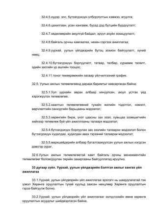 32.4.5.хүдэр, элс, бүтээгдэхүүн олборлолтын хэмжээ, агуулга;
32.4.6.цахилгаан, усан хангамж, бусад дэд бүтцийн бүрдүүлэлт;
32.4.7.хөдөлмөрийн аюулгүй байдал, эрүүл ахуйн зохицуулалт;
32.4.8.байгаль орчны хамгаалах, нөхөн сэргээх ажиллагаа;
32.4.9.уурхай, уулын үйлдвэрийн бүтэц зохион байгуулалт, хүний
нөөц;
32.4.10.бүтээгдэхүүн борлуулалт, татвар, төлбөр, хураамж төлөлт,
эдийн засгийн үр ашгийн тооцоо;
32.4.11.тоног төхөөрөмжийн засвар үйлчилгээний график.
32.5. Уулын ажлын төлөвлөгөөнд дараах баримтыг хавсаргасан байна:
32.5.1.Уул уурхайн аврах албаар хянуулсан, аюул устгах үед
хэрэгжүүлэх төлөвлөгөө;
32.5.2.хаалтын төлөвлөгөөний тухайн жилийн тодотгол, нэмэлт,
өөрчлөлтийн санхүүгийн барьцааны мэдээлэл;
32.5.3.хөрөнгийн бирж, үнэт цаасны зах зээл, хувьцаа эзэмшигчийн
хийхээр төлөвлөж буй үйл ажиллгааны талаарх мэдээлэл;
32.5.4.бүтээгдэхүүн борлуулах зах зээлийн талаархи мэдээлэл болон
бүтээгдэхүүн худалдах, худалдан авах гэрээний талаархи мэдээлэл;
32.5.5.маркшейдерийн албаар баталгаажуулсан уулын ажлын нэгдсэн
дэвсгэр зураг.
32.6.Уулын ажлын төлөвлөгөөтэй хамт байгаль орчны менежментийн
төлөвлөгөөг боловсруулан төрийн захиргааны байгууллагад ирүүлнэ.
33 дугаар зүйл. Уурхай, уулын үйлдвэрийн бэлтгэл ажлыг хангах үйл
ажиллагаа
33.1.Уурхай, уулын үйлдвэрийн үйл ажиллагаа эрхлэгч нь шаардлагатай гэж
үзвэл Хөрөнгө оруулалтын тухай хуульд заасан нөхцлөөр Хөрөнгө оруулалтын
гэрээ байгуулж болно.
33.2.Уурхай, уулын үйлдвэрийн үйл ажиллагааг эхлүүлэхийн өмнө хөрөнгө
оруулалтын асуудлыг шийдвэрлэсэн байна.
 