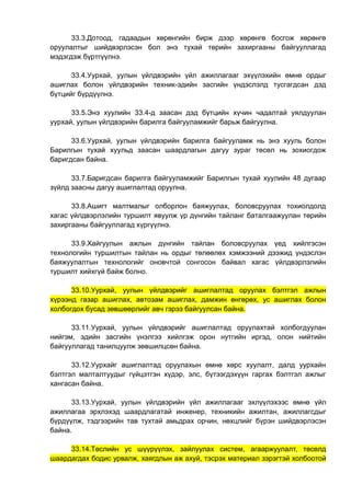 33.3.Дотоод, гадаадын хөрөнгийн бирж дээр хөрөнгө босгож хөрөнгө
оруулалтыг шийдвэрлэсэн бол энэ тухай төрийн захиргааны байгууллагад
мэдэгдэж бүртгүүлнэ.
33.4.Уурхай, уулын үйлдвэрийн үйл ажиллагааг эхүүлэхийн өмнө ордыг
ашиглах болон үйлдвэрийн техник-эдийн засгийн үндэслэлд тусгагдсан дэд
бүтцийг бүрдүүлнэ.
33.5.Энэ хуулийн 33.4-д заасан дэд бүтцийн хүчин чадалтай уялдуулан
уурхай, уулын үйлдвэрийн барилга байгууламжийг барьж байгуулна.
33.6.Уурхай, уулын үйлдвэрийн барилга байгууламж нь энэ хууль болон
Барилгын тухай хуульд заасан шаардлагын дагуу зураг төсөл нь зохиогдож
баригдсан байна.
33.7.Баригдсан барилга байгууламжийг Барилгын тухай хуулийн 48 дугаар
зүйлд заасны дагуу ашиглалтад оруулна.
33.8.Ашигт малтмалыг олборлон баяжуулах, боловсруулах тохиолдолд
хагас үйлдвэрлэлийн туршилт явуулж үр дүнгийн тайланг баталгаажуулан төрийн
захиргааны байгууллагад хүргүүлнэ.
33.9.Хайгуулын ажлын дүнгийн тайлан боловсруулах үед хийлгэсэн
технологийн туршилтын тайлан нь ордыг төлөөлөх хэмжээний дээжид үндэслэн
баяжуулалтын технологийг оновчтой сонгосон байвал хагас үйлдвэрлэлийн
туршилт хийхгүй байж болно.
33.10.Уурхай, уулын үйлдвэрийг ашиглалтад оруулах бэлтгэл ажлын
хүрээнд газар ашиглах, автозам ашиглах, дамжин өнгөрөх, ус ашиглах болон
холбогдох бусад зөвшөөрлийг авч гэрээ байгуулсан байна.
33.11.Уурхай, уулын үйлдвэрийг ашиглалтад оруулахтай холбогдуулан
нийгэм, эдийн засгийн үнэлгээ хийлгэж орон нутгийн иргэд, олон нийтийн
байгууллагад танилцуулж зөвшилцсөн байна.
33.12.Уурхайг ашиглалтад оруулахын өмнө хөрс хуулалт, далд уурхайн
бэлтгэл малталтуудыг гүйцэтгэн хүдэр, элс, бүтээгдэхүүн гаргах бэлтгэл ажлыг
хангасан байна.
33.13.Уурхай, уулын үйлдвэрийн үйл ажиллагааг эхлүүлэхээс өмнө үйл
ажиллагаа эрхлэхэд шаардлагатай инженер, техникийн ажилтан, ажиллагсдыг
бүрдүүлж, тэдгээрийн тав тухтай амьдрах орчин, нөхцлийг бүрэн шийдвэрлэсэн
байна.
33.14.Төслийн ус шүүрүүлэх, зайлуулах систем, агааржуулалт, төсөлд
шаардагдах бодис урвалж, хаягдлын аж ахуй, тэсрэх материал зэрэгтэй холбоотой
 