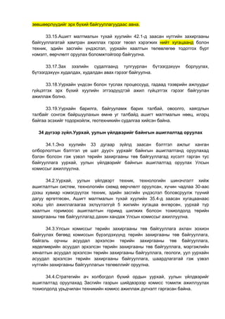 зөвшөөрлүүдийг эрх бүхий байгууллагуудаас авна.
33.15.Ашигт малтмалын тухай хуулийн 42.1-д заасан нутгийн захиргааны
байгууллагатай хамтран ажиллах гэрээг төсөл хэрэгжих нийт хугацаанд болон
техник, эдийн засгийн үндэслэл, уурхайн хаалтын төлөвлөгөө тодотгох бүрт
нэмэлт, өөрчлөлт оруулах боломжтойгоор байгуулна.
33.17.Зах зээлийн судалгаанд тулгуурлан бүтээгдэхүүн борлуулах,
бүтээгдэхүүн худалдах, худалдан авах гэрээг байгуулна.
33.18.Уурхайн үндсэн болон туслах процессууд, гадаад тээврийн ажлуудыг
гүйцэтгэх эрх бүхий хуулийн этгээдүүдтэй ажил гүйцэтгэх гэрээг байгуулан
ажиллаж болно.
33.19.Уурхайн барилга, байгууламж барих талбай, овоолго, хаягдлын
талбайг сонгож байршуулахын өмнө уг талбайд ашигт малтмалын нөөц, илэрц
байгаа эсэхийг тодорхойлж, геотехникийн судалгаа хийсэн байна.
34 дүгээр зүйл.Уурхай, уулын үйлдвэрийг байнгын ашиглалтад оруулах
34.1.Энэ хуулийн 33 дугаар зүйлд заасан бэлтгэл ажлыг ханган
олборлолтын бэлтгэл үе шат дуусч уурхайг байнгын ашиглалтанд оруулахад
бэлэн болсон гэж үзвэл төрийн захиргааны төв байгууллагад хүсэлт гарган тус
байгууллага уурхай, уулын үйлдвэрийг байнгын ашиглалтад оруулах Улсын
комиссыг ажиллуулна.
34.2.Уурхай, уулын үйлдвэрт техник, технологийн шинэчлэлт хийж
ашиглалтын систем, технологийн схемд өөрчлөлт оруулсан, хүчин чадлаа 30-аас
дээш хувиар нэмэгдүүлэх техник, эдийн засгийн үндэслэл боловсруулж түүний
дагуу өргөтгөсөн, Ашигт малтмалын тухай хуулийн 35.4-д заасан хугацаанаас
хойш үйл ажиллагаагаа эхлүүлэлгүй 5 жилийн хугацаа өнгөрсөн, уурхай түр
хаалтын горимоос ашиглалтын горимд шилжих болсон тохиолдолд төрийн
захиргааны төв байгууллагад дахин хандаж Улсын комиссыг ажиллуулна.
34.3.Улсын комиссыг төрийн захиргааны төв байгууллага ахлан зохион
байгуулах бөгөөд комиссын бүрэлдэхүүнд төрийн захиргааны төв байгууллага,
байгаль орчны асуудал эрхэлсэн төрийн захиргааны төв байгууллага,
хөдөлмөрийн асуудал эрхэлсэн төрийн захиргааны төв байгууллага, мэргэжлийн
хяналтын асуудал эрхэлсэн төрийн захиргааны байгууллага, геологи, уул уурхайн
асуудал эрхэлсэн төрийн захиргааны байгууллага, шаардлагатай гэж үзвэл
нутгийн захиргааны байгууллагын төлөөллийг оруулна.
34.4.Стратегийн ач холбогдол бүхий ордын уурхай, уулын үйлдвэрийг
ашиглалтад оруулахад Засгийн газрын шийдвэрээр комисс томилж ажиллуулах
тохиолдолд урьдчилан техникийн комисс ажиллаж дүгнэлт гаргасан байна.
 