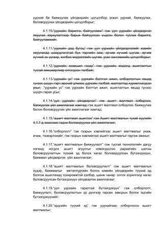уурхай ба баяжуулах үйлдвэрийн цогцолбор эсвэл уурхай, баяжуулах,
боловсруулах үйлдвэрийн цогцолборыг;
4.1.10.”уурхайн барилга, байгууламж” гэж уул уурхайн үйлдвэрлэл
явуулах зориулалтаар барьж байгуулсан үндсэн болон туслах барилга,
байгууламжийг;
4.1.11.“уурхайн дэд бүтэц” гэж уул уурхайн үйлдвэрлэлийг хэвийн
явуулахад шаардлагатай бүх төрлийн зам, эрчим хүчний шугам, эрчим
хүчний эх үүсвэр, холбоо мэдээллийн шугам, усан хангамжийн цогцолборыг;
4.1.12.“уурхайн эзэмшил газар” гэж уурхайн мэдэлд ашиглалтын
тусгай зөвшөөрлөөр олгогдсон талбайг;
4.1.13.“уурхайн ус” гэж уурхайн бэлтгэл ажил, олборлолтын явцад
гүнээс шүүрч гарч ирсний улмаас уурхайн талбай, малталтад хуримтлагдсан
усыг; .“уурхайн ус” гэж уурхайн бэлтгэл ажил, ашиглалтын явцад гүнээс
шүүрч гарах усыг;
4.1.14.“уул уурхайн үйлдвэрлэл” гэж ашигт малтмал олборлох,
баяжуулах үйл ажиллагааг хамтад; гэж ашигт малтмал олборлох, баяжуулах
болон боловсруулах үйл ажиллагааг хамтад;
4.1.15.”ашигт малтмал ашиглах” гэж Ашигт малтмалын тухай хуулийн
4.1.7-д зааснаас гадна боловсруулах үйл ажиллагааг;
4.1.16.“олборлолт” гэж газрын хэвлийгээс ашигт малтмалыг ухаж,
ачиж, тээвэрлэхийг; гэж газрын хэвлийгээс ашигт малтмалыг гаргаж авахыг;
4.1.17.“ашигт малтмалын баяжуулалт” гэж тусгай технологийн дагуу
нэгжид ногдох ашигт агуулгыг нэмэгдүүлэн дараагийн шатны
боловсруулалтын түүхий эд болох хагас боловсруулсан бүтээгдэхүүн,
баяжмал үйлдвэрлэх үйл ажиллагааг;
4.1.18.“ашигт малтмалын боловсруулалт” гэж ашигт малтмалын
хүдэр, баяжмалыг металлургийн болон химийн үйлдвэрийн түүхий эд
болгож ашиглахад тохиромжтой хэлбэр, шинж чанар олгох зорилгоор хагас
боловсруулсан бүтээгдэхүүн үйлдвэрлэх ажиллагааг;
4.1.19.“уул уурхайн гаралтай бүтээгдэхүүн” гэж олборлолт,
баяжуулалт, боловсруулалтын үр дүнгээр гарсан завсрын болон эцсийн
бүтээгдэхүүнийг;
4.1.20.“эрдсийн түүхий эд” гэж уурхайгаас олборлосон ашигт
малтмалыг;
 