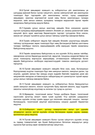 35.6.Тусгай зөвшөөрөл эзэмшигч нь олборлолтын үйл ажиллагааны үе
шатуудад ерөнхий болон туслан гүйцэтгэгч, ханган нийлүүлэгчийг авч ажиллуулах
тохиолдол бүрт тэдгээрийн үйл ажиллагааны чиглэл, түүнд шаардагдах
зөвшөөрөл, ажиллах мэргэжилтэй хүний нөөц болон ажиллагсдын талаарх
мэдээлэл, хийх ажлын хэмжээ, хугацааны талаархи мэдээллийг гаргаж төрийн
захиргааны байгууллагад ирүүлж байна.
35.7.Уурхайн уулын ажлын ахилтаар нөөцийн блок нээгдэхээс дуусах
хүртэлх хугацаанд маркщейдерийн хэмжилт, блокийн ул, хананы дээжлэлтийг хийж
нөхцлийг фото зураг авалтаар баримтжуулж тэдгээрт тулгуурлан блок нээсэн,
хаасан акт үйлдэж түүнийгээ уулын ажлын тайланд тухай бүр хавсаргаж байна.
35.8.Тухайн олборлолт явуулж буй нөөцийн блокийн үзүүлэлтүүд нөөцийн
тайланд тусгагдсанаас зөрөх тохиолдол бүрт нөөц батлагдахгүй байгаа шалтгааны
талаарх тайлбарыг геологи, маркшейдерийн алба хариуцаж төрийн захиргааны
байгууллагад ирүүлнэ.
35.9.Төрийн захиргааны байгууллага нь энэ хуулийн 35.8-д заасан тайлбар,
хавсаргасан нотлох баримтууд хангалтгүй, зөрүүтэй, тооцооны алдаатай байна гэж
үзсэн тохиолдолд мэргэшсэн маркшейдер, итгэмжлэгдсэн лаборатори болон
өөрийн байгууллагын холбогдох мэргэжилтнүүдийг томилон ажиллуулж дүгнэлт
гаргуулна.
35.10.Тусгай зөвшөөрөл эзэмшигч нөөцийн блок нээх, хаах, бүтээгдэхүүн
борлуулахаар ачуулах тохиолдол бүрт мөн хаягдлын овоолго, хаягдлын далан, түр
агуулах, уурхайн ажлын бус хажууд үлдэх хүдрийн биетийн гадаргаас дээж авч
хөндлөнгийн магадлан итгэмжлэгдсэн лабораторид өгч шинжлүүлэн түүний хариуг
уулын ажлын тайланд хавсаргаж байна.
35.11.Тусгай зөвшөөрөл эзэмшигч нь олборлолтын болон баяжуулалтын
үеийн хаягдлын овоолго, хоосон чулуулгийн буюу хөрсний овоолго, ядуу хүдрийн
овоолгыг холихгүйгээр агуулгаар нь ангилан тус тусад нь үүсгэнэ.
35.12.Өрөмдлөг, тэсэлгээний ажлыг Тэсэрч дэлбэрэх бодис, тэсэлгээний
хэрэгслийн эргэлтэд хяналт тавих тухай хуулийн 15-р зүйлийн шаардлагыг
хангасан хуулийн этгээд тухайн ордын уул геологийн нөхцлийг тооцсон паспорт
боловсруулж, тэсэлгээний аюулгүй ажиллагааны нэгдсэн дүрмийг баримтлан
явуулна.
35.13.Олборлолт, ачилт, дотоод тээвэрлэлтийн ажлыг уул уурхайн
үйлдвэрлэл эрхлэх эрхтэй хуулийн этгээд батлагдсан журам, дүрэм, заавар,
аргачиллын дагуу явуулна.
35.14.Тусгай зөвшөөрөл эзэмшигч болон туслан гүйцэтгэгч хуулийн этгээд
нь гадаад тээвэрлэлтийг эрх бүхий байгууллагын баталсан маршрутын дагуу
хүрээлэн буй орчинд сөрөг нөлөөлөлгүйгээр гүйцэтгэнэ.
 