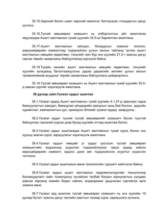 35.15.Хөрсний болон шимт хөрсний овоолгыг батлагдсан стандартын дагуу
үүсгэнэ.
35.16.Тусгай зөвшөөрөл эзэмшигч нь олборлолтын үйл ажиллагаа
явуулахдаа Ашигт малтмалын тухай хуулийн 35.5-ыг баримтлан ажиллана.
35.17.Ашигт малтмалын хаягдал, бохирдлын хэмжээг геологи,
маркшейдерийн хэмжилтээр тодорхойлон уулын ажлын тайланд тусгаж ашигт
малтмалын нөөцийн хөдөлгөөн, тэнцлийг жил бүр энэ хуулийн 21.2-т заасны дагуу
гаргаж төрийн захиргааны байгууллагад хүргүүлж байна.
35.18.Тухайн жилийн ашигт малтмалын нөөцийн хөдөлгөөн, тэнцлийг
хуулийн хугацаанд баталгаажуулсны дараа дараагийн жилийн уулын ажлын
төлөвлөгөөний асуудлыг төрийн захиргааны байгууллага шийдвэрлэнэ.
35.19.Тусгай зөвшөөрөл эзэмшигч нь Ашигт малтмалын тухай хуулийн 35.5-
д заасан үүргийг хэрэгжүүлж ажиллана.
36 дугаар зүйл.Үүсмэл ордыг ашиглах
36.1.Үүсмэл ордод Ашигт малтмалын тухай хуулийн 4.1.27-д зааснаас гадна
баяжуулалтын хаягдал, баяжуулах үйлдвэрийн хаягдлын санд бий болсон эрдсийн
хуримтлал, хамгаалалтын цул, орхигдсон блокийг үүсмэл ордод хамруулна.
36.2.Үүсмэл ордыг түүний тусгай зөвшөөрлийг эзэмшигч болон түүнтэй
байгуулсан гэрээний үндсэн дээр бусад хуулийн этгээд ашиглаж болно.
36.3.Үүсмэл ордыг ашиглахдаа Ашигт малтмалын тухай хууль болон энэ
хуульд заасан үүрэг, хариуцлагыг хэрэгжүүлж ажиллана.
36.4.Үүсмэл ордын нөөцийг уг ордыг үүсгэсэн тусгай зөвшөөрөл
эзэмшигчийн мэдээлэлд үндэслэн тодорхойлохоос гадна ордод хийсэн
маркшейдерийн хэмжилт, ордоос дээж авч тодорхойлсон агуулгыг үндэслэн
тогтооно.
36.5.Үүсмэл ордыг ашиглахын өмнө технологийн туршилт хийлгэсэн байна.
36.6.Үүсмэл ордын ашигт малтмалыг гидрометаллургийн технологиор
боловсруулалт хийх тохиолдолд тусгайлан талбай бэлдэн зориулалтын хулдаас
дэвсэж хөрсөнд химийн бодис нэвчих, алдагдахаас урьдчилан сэргийлэх арга
хэмжээ авна.
36.7.Үүсмэл орд ашиглах тусгай зөвшөөрөл эзэмшигч нь энэ хуулийн 10
дугаар бүлэгт заасны дагуу төслийн хаалтын талаар үүрэг, хариуцлага хүлээнэ.
 