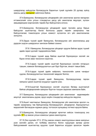 шаардлагад нийцүүлэн боловсруулж Барилгын тухай хуулийн 25 дугаар зүйлд
заасны дагуу магадлал хийлгэсэн байна.
37.4.Баяжуулах, боловсруулах үйлдвэрийн үйл ажиллагаа эрхлэх магадлан
итгэмжлэлийг олон улсын стандартын дагуу үйл ажиллагаа явуулдаг, хүлээн
зөвшөөрөгдсөн мэргэжлийн төрийн бус байгууллага олгоно.
37.5.Баяжуулах, боловсруулах үйлдвэрийг зураг төслийн дагуу барьж
байгуулан ашиглалтад бэлэн болгосны дараа төрийн захиргааны төв
байгууллагаас томилогдсон улсын комисст хүлээлгэн өгч үйл ажиллагаагаа
эхлүүлнэ.
37.6.Эрдэс түүхий эдийг баяжуулах, боловсруулах үйл ажиллагаанд дор
дурдсан үндсэн шаардлагыг хангасан байвал зохино:
37.6.1.баяжуулах, боловсруулах үйлдвэрт оруулж байгаа эрдэс түүхий
эдийн гарал үүслийг тодорхойлсон байх
37.6.2.эрдэс түүхий эдэд байгаа ашигтай бүрэлдэхүүн хэсгийг иж
бүрэн ялган авах технологи хэрэглэх;
37.6.3.эрдэс түүхий эдийн ашигтай бүрэлдэхүүн хэсгийн ялгарцын
түвшин, хэмжээг боловсруулалтын шат бүрт бүртгэж, хяналт тавьж байх;
37.6.4.эрдэс түүхий эдийн найрлага, технологийн шинж чанарыг
судлан, боловсруулалтын технологийг мөрдлөг болгох;
37.6.5.эрдэс түүхий эдийг баяжуулах, боловсруулахад гарсан
хаягдлыг дахин ашиглах асуудлыг судалж үзэх;
37.6.6.ашигтай бүрэлдэхүүн хэсгийг агуулсан бөгөөд ашиглаагүй
байгаа үйлдвэрлэлийн хаягдлыг бүртгэн тооцож хадгалан хамгаалж байх.
37.7.Баяжуулах, боловсруулах үйлдвэрийн үйл ажиллагааг хөдөлмөрийн
аюулгүй ажиллагааны дүрэм, эрүүл ахуйн стандартад нийцүүлэн явуулна.
37.8.Ашигт малтмалыг баяжуулах, боловсруулах үйл ажиллагаа эрхлэгч нь
төрийн захиргааны төв байгууллагад боловсруулалт, үйлдвэрлэл, борлуулалтын
мэдээллийг батлагдсан журмын дагуу, тогтоосон хугацаанд тогтмол ирүүлж байна.
37.9.Баяжуулах, боловсруулах үйлдвэрт өргөтгөл хийсэн тохиолдолд энэ
хуулийн 37.5-д заасан улсын комиссыг дахин ажиллуулна.
37.10.Энэ хуулийн 37.5, 37.9-д заасан комисс ажиллуулахын өмнө хаягдлын
усан сангийн далан, ил талбайд овоолгын болон нуруулдах аргаар уусгах
байгууламжийг ашиглалтад оруулах тухай Барилгын асуудал эрхэлсэн төрийн
 