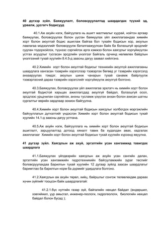 40 дүгээр зүйл. Баяжуулалт, боловсруулалтад шаардагдах түүхий эд,
урвалж, уусгагч бодисууд
40.1.Аж ахуйн нэгж, байгуулага нь ашигт малтмалыг хуурай, нойтон аргаар
баяжуулах, боловсруулах болон уусган баяжуулах үйл ажиллагаандаа химийн
хорт болон аюултай бодис ашиглаж байгаа бол тухайн бодисын хор, аюулын
лавлагаа мэдээллийг боловсруулж баталгаажуулсан байх ба болзошгүй эрсдлийг
судлан тодорхойлох, түүнээс сэргийлэх арга хэмжээ болон хаягдлыг хоргүйжүүлэн
устгах асуудлыг тусгасан эрсдлийн үнэлгээг Байгаль орчинд нөлөөлөх байдлын
үнэлгээний тухай хуулийн 8.4.5-д заасны дагуу заавал хийлгэнэ.
40.2.Химийн хорт болон аюултай бодисыг техникийн аюулгүй ажиллагааны
шаардлага хангасан тээврийн хэрэгслээр тээвэрлэх бөгөөд уг тээврийн хэрэгсэлд
анхааруулах тэмдэг, аюулын шинж чанарын тухай санамж байрлуулж
тээвэрлэсний дараа тээврийн хэрэгслийг хоргүйжүүлж аюулгүй болгоно.
40.3.Баяжуулах, боловсруулах үйл ажиллагаа эрхлэгч нь химийн хорт болон
аюултай бодистой харьцах ажиллагсдад аюулгүй байдал, болзошгүй осол,
эрсдлээс урьдчилан сэргийлэх, анхны тусламж үзүүлэх анхан болон ахисан шатны
сургалтыг өөрийн зардлаар зохион байгуулна.
40.4.Химийн хорт болон аюултай бодисын хаягдлыг холбогдох мэргэжлийн
байгууллагын дүгнэлтийг үндэслэн Химийн хорт болон аюултай бодисын тухай
хуулийн 14.1-д заасны дагуу устгана.
40.5.Аж ахуйн нэгж, байгууллага нь химийн хорт болон аюултай бодисын
ашиглалт, зарцуулалтад дотоод хяналт тавих ба худалдан авах, хадгалах
ажиллагааг Химийн хорт болон аюултай бодисын тухай хуулийн хүрээнд явуулна.
41 дүгээр зүйл. Хаягдлын аж ахуй, эргэлтийн усан хангамжид тавигдах
шаардлага
41.1.Баяжуулах үйлдвэрийн хаягдлын аж ахуйн усан сангийн далан,
эргэлтийн усан хангамжийн гидротехникийн байгууламжийн зураг төслийг
боловсруулахдаа Барилгын тухай хуулийн 12 дугаар зүйлд заасан шаардлагыг
баримтлах ба барилгын норм ба дүрмийг удирдлага болгоно.
41.2.Хаягдлын аж ахуйн төрөл, хийц, байршлыг сонгож төлөвлөхдөө дараах
хүчин зүйлийг тооцсон байх шаардлагатай:
41.2.1.бүс нутгийн газар зүй, байгалийн нөхцөл байдал (өндөршил,
хэвгийжил, уур амьсгал, инженер-геологи, гидрогеологи, биологийн нөхцөл
байдал болон бусад );
 