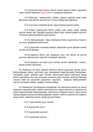 41.2.2.хүрээлэн буй орчинд үзүүлэх нөлөө (амьтны аймаг, ургамлын
төрөл зүйлийг хадгалах, экосистемийн тэнцвэрийг хадгалах);
41.2.3.бэлчээр, тариалангийн талбай, дархан цаазтай газар зэрэг
байгалийн нөөц баялаг ашиглалтын тогтсон горимд орох өөрчлөлт;
41.2.4.хүн амын нийгмийн орчин, эрүүл мэндэд үзүүлэх нөлөө;
41.2.5.ахуйн хэрэглээний болон ундны усны эрүүл ахуйн горимд
үзүүлэх нөлөө, азот, фосфор агуулсан бодис зэрэг элементүүдийн агуулгыг
тогтоосон хэмжээнд байлгах арга хэмжээ;
41.2.6. байгууламжийг барьж байгуулах болон ашиглалтын бүхий л
үе шатны найдвартай ажиллагаа;
41.2.7.далангийн техникийн байдал, байгалийн хүчин зүйлийн нөлөөг
тогтмол хянах боломж;
41.2.8.гадаргын болон хур тунадасын усыг аль болох үр дүнтэй
ашиглах, хөрсний усны түвшний тэнцвэрийг хадгалах;
41.2.9.хаягдлын аж ахуйн усан сангийн эргийн хамгаалалт, хашилт,
үерийн уснаас хамгаалах.
41.3.Хаягдлын аж ахуй, хүдрийн овоолгын болон нуруулдах аргаар уусгах
байгууламжийн далан, эргэлтийн усан хангамжийн гидротехникийн байгууламж,
тэдгээрийн суурь, хийцийн зураг төслийг гүйцэтгэхдээ барьж байгуулах явцад
болон ашиглалтын бүх үед шатуудад ачааллын дээд хязгаарт хүргэхгүй байхаар
тооцсон байх ба эрсдэлийг урьдчилан тооцоолж, эвдэрсэн байгууламжийг
сэргээх техникийн шийдэл, зааврыг тусгасан байна.
41.4.Баяжуулах, боловсруулах үйлдвэрийн үйл ажиллагаа эрхлэгч нь далан
хариуцсан мэргэжилтнийг томилж ажиллуулах ба тухайн ажилтан нь хаягдлын аж
ахуйн гидротехникийн байгууламжийн ашиглалтын байдалд хяналт тавих ажлын
хүрээнд дараах үзүүлэлтэд маркшейдерийн хэмжилт хийлгэн ашиглалтын зааврын
дагуу хянаж, тэмдэглэл хөтөлж, архив үүсгэсэн байна:
41.4.1.усан сангийн усны түвшин;
41.4.2.далангийн суулт;
41.4.3.далангийн шилжилт;
41.4.4.далангийн нэвчилт;
 