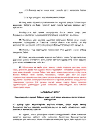 41.4.5.хаялга үүсгэх горим зураг төслийн дагуу мөрдөгдөж байгаа
эсэх;
41.4.6.ус цуглуулах худгийн техникийн байдал.
41.5.Үер, газар хөдлөлт зэрэг байгалийн онц аюултай үзэгдэл болсны дараа
далангийн байдалд иж бүрэн үзлэгийг зураг төсөлд тусгасан зааврын дагуу
гүйцэтгэнэ.
41.6.Хүрээлэн буй орчин, гадаргуугийн болон газрын доорх усыг
бохирдохоос хамгаалах талаар шаардлагатай арга хэмжээг авч ажиллана.
41.7.Хаягдлын усан сангаар шүүрлээр гадагшилж байгаа усны химийн
найрлагыг гадаргуугийн ус бохирдох хязгаарт байгаа эсэх талаар сар бүр
дээжлэлт авч шинжилгээ хийлгэж мэргэжлийн байгууллагаар дүгнэлт гаргуулна.
41.8.Аюулын үед хэрэгжүүлэх төлөвлөгөөг Уул уурхайн аврах албаар
хянуулсан байна.
41.9.Усан сангийн далангийн ашиглалтын байдал, хаялга бүрдүүлэх байдал,
дараагийн шатны өргөтгөлийн суурь үүсгэж байгаа байдалд жилд нэгээс доошгүй
удаа зохиогчийн хяналтыг хийлгэнэ.
41.10.Хаягдлын аж ахуйн зураг төсөлд түүнийг ашиглаж дууссаны дараа
хаах, дүүрсний дараа түр хадгалах болон тэдгээртэй холбоотой шаардлагатай
арга хэмжээнүүдийг тусгасан байна. Мөн зураг төсөлд хаягдлын аж ахуйн эзэлж
байсан талбайг нөхөн сэргээх, тохижуулах, талбай, усан санг аж ахуйн
зориулалтаар цаашид ашиглах хуримтлагдсан хатуу эрдсийн хуримтлалыг үүсмэл
орд болгон ашиглах саналууд болон тоосжилтыг арилгах, багасгах, шаардлагатай
тохиолдолд хүрээлэн буй орчинд хортой нөлөө үзүүлж болох хаягдалд
хуримтлагдсан урвалжуудыг угааж зайлуулах, саармагжуулах арга хэмжээг
тодруулгаар заана.
НАЙМДУГААР БҮЛЭГ
Хөдөлмөрийн аюулгүй байдал, эрүүл ахуй, авран хамгаалах ажиллагааны
зохицуулалт
42 дугаар зүйл. Хөдөлмөрийн аюулгүй байдал, эрүүл ахуйн талаар
баримтлах зарчим, тавигдах шаардлага, иргэн, аж ахуйн нэгжийн эрх, үүрэг,
хяналтын тогтолцоо, сургалт
42.1.Уурхай, уулын үйлдвэрийн барилга байгууламжийг барих, шинэчлэх,
өргөтгөх, ашиглах, хайгуул хийх, олборлох, баяжуулах, боловсруулахтай
холбоотой үйл ажиллагаа болон тэдгээртэй холбогдсон бусад ажил гүйцэтгэхдээ
 